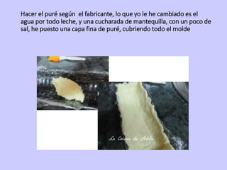 Hacer el puré según el fabricante, lo que yo le he cambiado es el
agua por todo leche, y una cucharada de mantequilla, con un poco de
sal, he puesto una capa fina de puré, cubriendo todo el molde
 