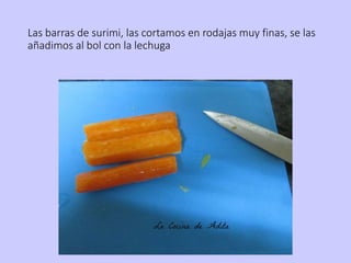 Las barras de surimi, las cortamos en rodajas muy finas, se las
añadimos al bol con la lechuga
 