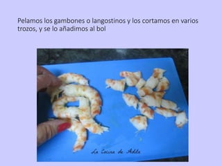 Pelamos los gambones o langostinos y los cortamos en varios
trozos, y se lo añadimos al bol
 