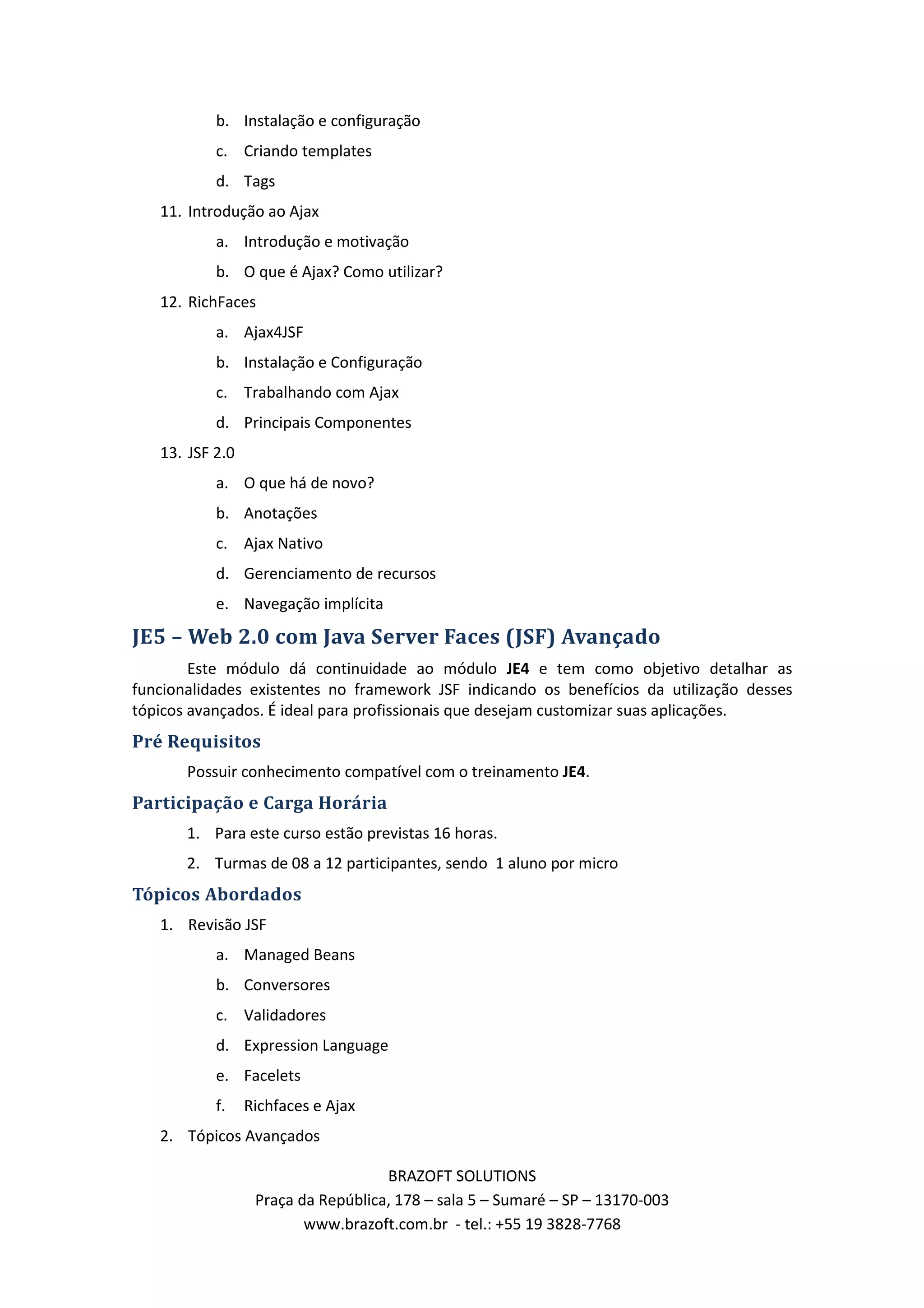 b. Instalação e configuração c. Criando templates d. Tags 11. Introdução ao Ajax a. Introdução e motivação b. O que é Ajax? Como utilizar? 12. RichFaces a. Ajax4JSF b. Instalação e Configuração c. Trabalhando com Ajax d. Principais Componentes 13. JSF 2.0 a. O que há de novo? b. Anotações c. Ajax Nativo d. Gerenciamento de recursos e. Navegação implícita JE5 – Web 2.0 com Java Server Faces (JSF) Avançado Este módulo dá continuidade ao módulo JE4 e tem como objetivo detalhar as funcionalidades existentes no framework JSF indicando os benefícios da utilização desses tópicos avançados. É ideal para profissionais que desejam customizar suas aplicações. Pré Requisitos Possuir conhecimento compatível com o treinamento JE4. Participação e Carga Horária 1. Para este curso estão previstas 16 horas. 2. Turmas de 08 a 12 participantes, sendo 1 aluno por micro Tópicos Abordados 1. Revisão JSF a. Managed Beans b. Conversores c. Validadores d. Expression Language e. Facelets f. Richfaces e Ajax 2. Tópicos Avançados BRAZOFT SOLUTIONS Praça da República, 178 – sala 5 – Sumaré – SP – 13170-003 www.brazoft.com.br - tel.: +55 19 3828-7768 