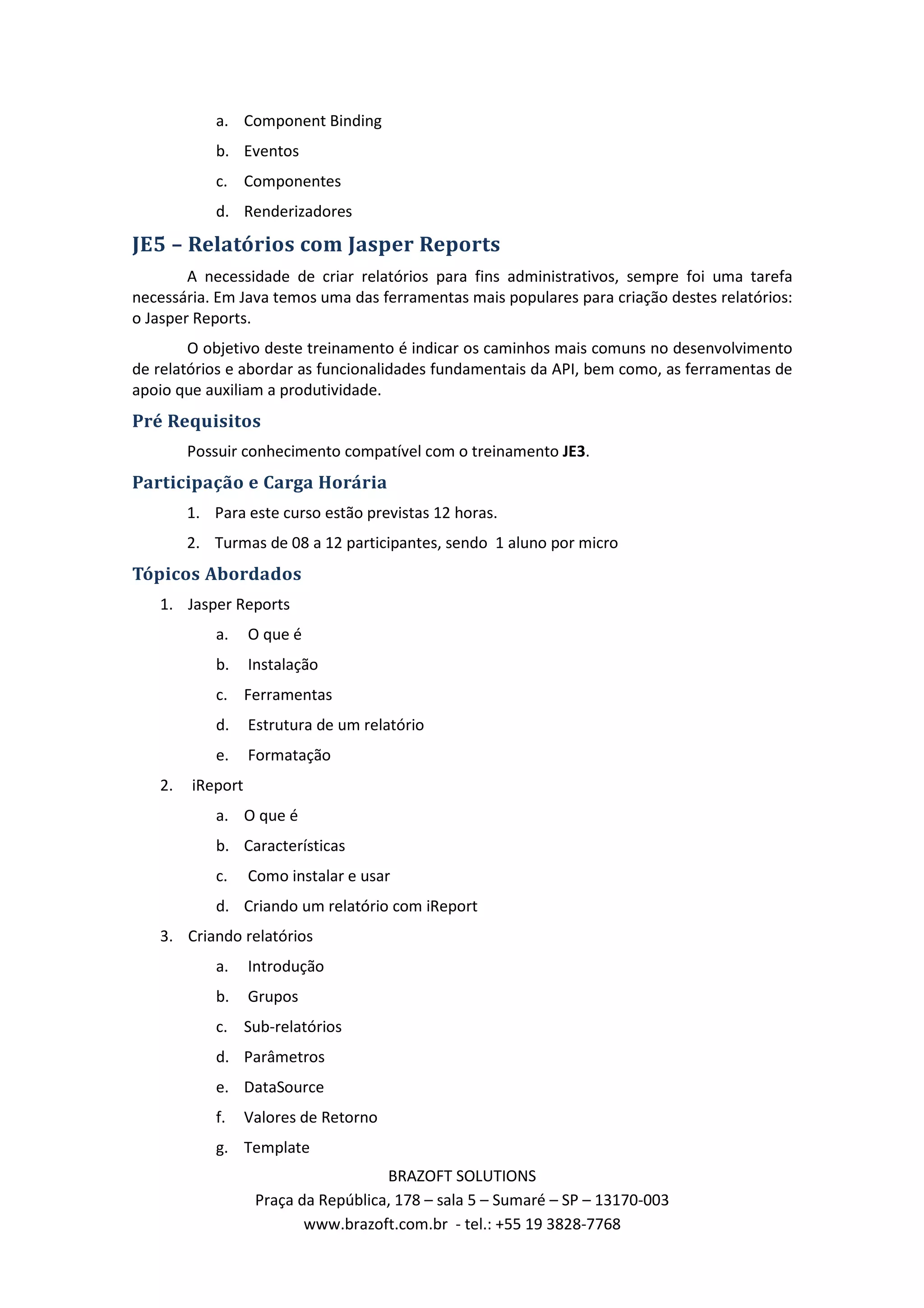a. Component Binding b. Eventos c. Componentes d. Renderizadores JE5 – Relatórios com Jasper Reports A necessidade de criar relatórios para fins administrativos, sempre foi uma tarefa necessária. Em Java temos uma das ferramentas mais populares para criação destes relatórios: o Jasper Reports. O objetivo deste treinamento é indicar os caminhos mais comuns no desenvolvimento de relatórios e abordar as funcionalidades fundamentais da API, bem como, as ferramentas de apoio que auxiliam a produtividade. Pré Requisitos Possuir conhecimento compatível com o treinamento JE3. Participação e Carga Horária 1. Para este curso estão previstas 12 horas. 2. Turmas de 08 a 12 participantes, sendo 1 aluno por micro Tópicos Abordados 1. Jasper Reports a. O que é b. Instalação c. Ferramentas d. Estrutura de um relatório e. Formatação 2. iReport a. O que é b. Características c. Como instalar e usar d. Criando um relatório com iReport 3. Criando relatórios a. Introdução b. Grupos c. Sub-relatórios d. Parâmetros e. DataSource f. Valores de Retorno g. Template BRAZOFT SOLUTIONS Praça da República, 178 – sala 5 – Sumaré – SP – 13170-003 www.brazoft.com.br - tel.: +55 19 3828-7768 
