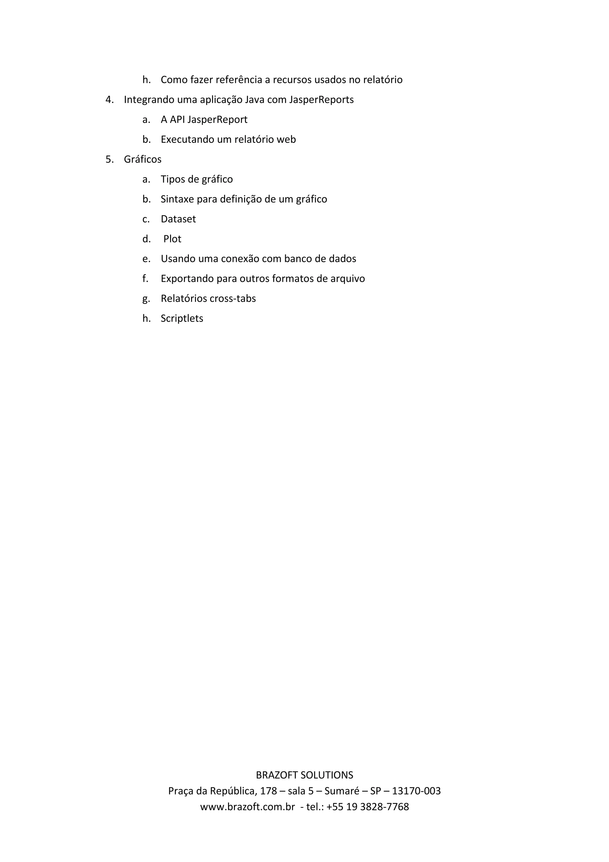 h. Como fazer referência a recursos usados no relatório 4. Integrando uma aplicação Java com JasperReports a. A API JasperReport b. Executando um relatório web 5. Gráficos a. Tipos de gráfico b. Sintaxe para definição de um gráfico c. Dataset d. Plot e. Usando uma conexão com banco de dados f. Exportando para outros formatos de arquivo g. Relatórios cross-tabs h. Scriptlets BRAZOFT SOLUTIONS Praça da República, 178 – sala 5 – Sumaré – SP – 13170-003 www.brazoft.com.br - tel.: +55 19 3828-7768 