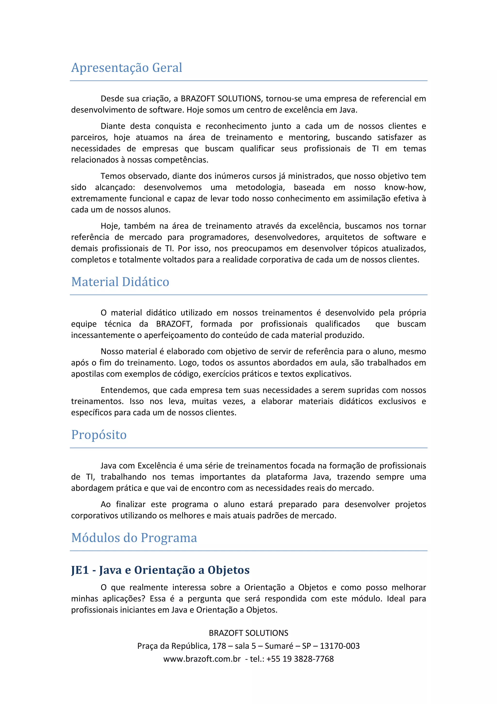Apresentação Geral Desde sua criação, a BRAZOFT SOLUTIONS, tornou-se uma empresa de referencial em desenvolvimento de software. Hoje somos um centro de excelência em Java. Diante desta conquista e reconhecimento junto a cada um de nossos clientes e parceiros, hoje atuamos na área de treinamento e mentoring, buscando satisfazer as necessidades de empresas que buscam qualificar seus profissionais de TI em temas relacionados à nossas competências. Temos observado, diante dos inúmeros cursos já ministrados, que nosso objetivo tem sido alcançado: desenvolvemos uma metodologia, baseada em nosso know-how, extremamente funcional e capaz de levar todo nosso conhecimento em assimilação efetiva à cada um de nossos alunos. Hoje, também na área de treinamento através da excelência, buscamos nos tornar referência de mercado para programadores, desenvolvedores, arquitetos de software e demais profissionais de TI. Por isso, nos preocupamos em desenvolver tópicos atualizados, completos e totalmente voltados para a realidade corporativa de cada um de nossos clientes. Material Didático O material didático utilizado em nossos treinamentos é desenvolvido pela própria equipe técnica da BRAZOFT, formada por profissionais qualificados que buscam incessantemente o aperfeiçoamento do conteúdo de cada material produzido. Nosso material é elaborado com objetivo de servir de referência para o aluno, mesmo após o fim do treinamento. Logo, todos os assuntos abordados em aula, são trabalhados em apostilas com exemplos de código, exercícios práticos e textos explicativos. Entendemos, que cada empresa tem suas necessidades a serem supridas com nossos treinamentos. Isso nos leva, muitas vezes, a elaborar materiais didáticos exclusivos e específicos para cada um de nossos clientes. Propósito Java com Excelência é uma série de treinamentos focada na formação de profissionais de TI, trabalhando nos temas importantes da plataforma Java, trazendo sempre uma abordagem prática e que vai de encontro com as necessidades reais do mercado. Ao finalizar este programa o aluno estará preparado para desenvolver projetos corporativos utilizando os melhores e mais atuais padrões de mercado. Módulos do Programa JE1 - Java e Orientação a Objetos O que realmente interessa sobre a Orientação a Objetos e como posso melhorar minhas aplicações? Essa é a pergunta que será respondida com este módulo. Ideal para profissionais iniciantes em Java e Orientação a Objetos. BRAZOFT SOLUTIONS Praça da República, 178 – sala 5 – Sumaré – SP – 13170-003 www.brazoft.com.br - tel.: +55 19 3828-7768 