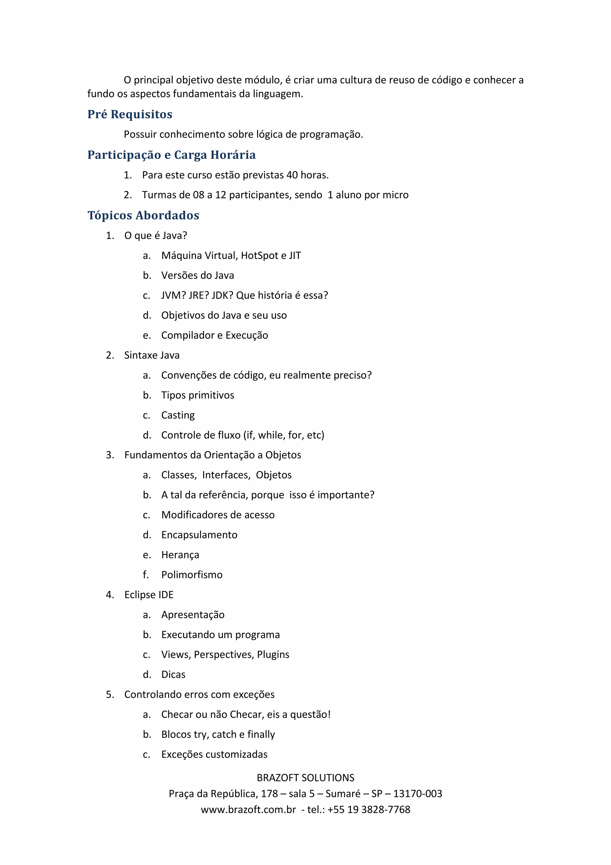 O principal objetivo deste módulo, é criar uma cultura de reuso de código e conhecer a fundo os aspectos fundamentais da linguagem. Pré Requisitos Possuir conhecimento sobre lógica de programação. Participação e Carga Horária 1. Para este curso estão previstas 40 horas. 2. Turmas de 08 a 12 participantes, sendo 1 aluno por micro Tópicos Abordados 1. O que é Java? a. Máquina Virtual, HotSpot e JIT b. Versões do Java c. JVM? JRE? JDK? Que história é essa? d. Objetivos do Java e seu uso e. Compilador e Execução 2. Sintaxe Java a. Convenções de código, eu realmente preciso? b. Tipos primitivos c. Casting d. Controle de fluxo (if, while, for, etc) 3. Fundamentos da Orientação a Objetos a. Classes, Interfaces, Objetos b. A tal da referência, porque isso é importante? c. Modificadores de acesso d. Encapsulamento e. Herança f. Polimorfismo 4. Eclipse IDE a. Apresentação b. Executando um programa c. Views, Perspectives, Plugins d. Dicas 5. Controlando erros com exceções a. Checar ou não Checar, eis a questão! b. Blocos try, catch e finally c. Exceções customizadas BRAZOFT SOLUTIONS Praça da República, 178 – sala 5 – Sumaré – SP – 13170-003 www.brazoft.com.br - tel.: +55 19 3828-7768 
