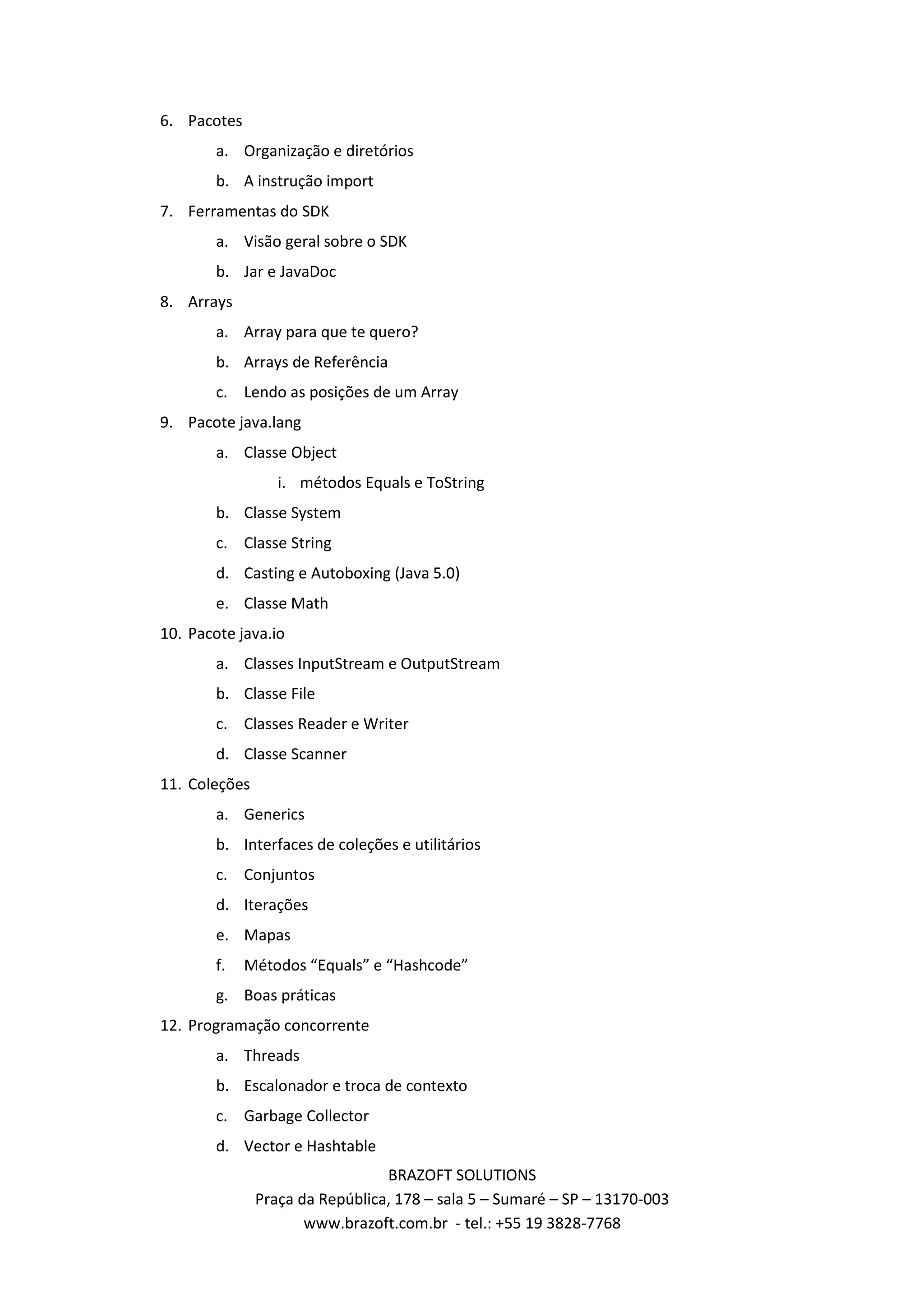 6. Pacotes a. Organização e diretórios b. A instrução import 7. Ferramentas do SDK a. Visão geral sobre o SDK b. Jar e JavaDoc 8. Arrays a. Array para que te quero? b. Arrays de Referência c. Lendo as posições de um Array 9. Pacote java.lang a. Classe Object i. métodos Equals e ToString b. Classe System c. Classe String d. Casting e Autoboxing (Java 5.0) e. Classe Math 10. Pacote java.io a. Classes InputStream e OutputStream b. Classe File c. Classes Reader e Writer d. Classe Scanner 11. Coleções a. Generics b. Interfaces de coleções e utilitários c. Conjuntos d. Iterações e. Mapas f. Métodos “Equals” e “Hashcode” g. Boas práticas 12. Programação concorrente a. Threads b. Escalonador e troca de contexto c. Garbage Collector d. Vector e Hashtable BRAZOFT SOLUTIONS Praça da República, 178 – sala 5 – Sumaré – SP – 13170-003 www.brazoft.com.br - tel.: +55 19 3828-7768 