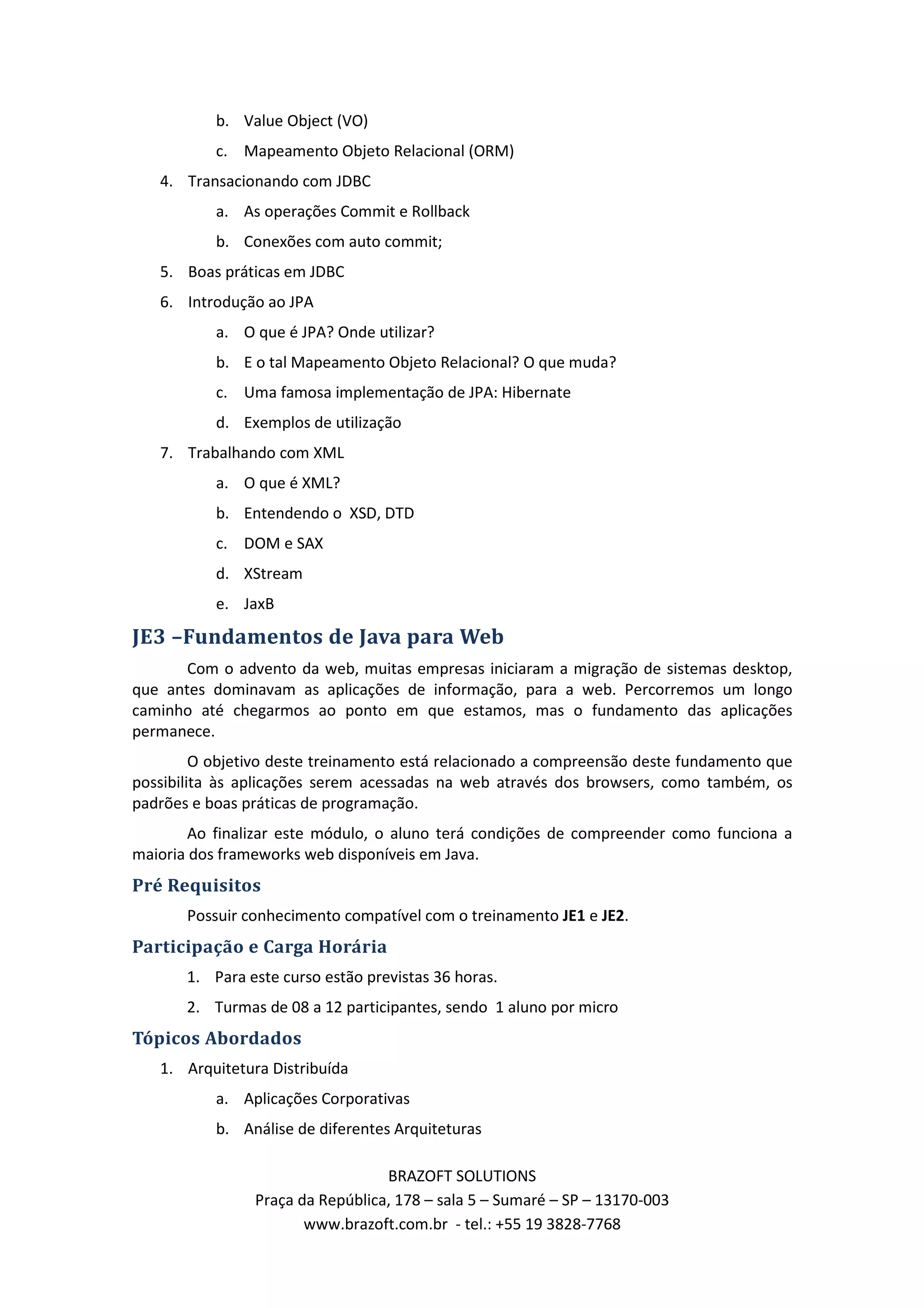 b. Value Object (VO) c. Mapeamento Objeto Relacional (ORM) 4. Transacionando com JDBC a. As operações Commit e Rollback b. Conexões com auto commit; 5. Boas práticas em JDBC 6. Introdução ao JPA a. O que é JPA? Onde utilizar? b. E o tal Mapeamento Objeto Relacional? O que muda? c. Uma famosa implementação de JPA: Hibernate d. Exemplos de utilização 7. Trabalhando com XML a. O que é XML? b. Entendendo o XSD, DTD c. DOM e SAX d. XStream e. JaxB JE3 –Fundamentos de Java para Web Com o advento da web, muitas empresas iniciaram a migração de sistemas desktop, que antes dominavam as aplicações de informação, para a web. Percorremos um longo caminho até chegarmos ao ponto em que estamos, mas o fundamento das aplicações permanece. O objetivo deste treinamento está relacionado a compreensão deste fundamento que possibilita às aplicações serem acessadas na web através dos browsers, como também, os padrões e boas práticas de programação. Ao finalizar este módulo, o aluno terá condições de compreender como funciona a maioria dos frameworks web disponíveis em Java. Pré Requisitos Possuir conhecimento compatível com o treinamento JE1 e JE2. Participação e Carga Horária 1. Para este curso estão previstas 36 horas. 2. Turmas de 08 a 12 participantes, sendo 1 aluno por micro Tópicos Abordados 1. Arquitetura Distribuída a. Aplicações Corporativas b. Análise de diferentes Arquiteturas BRAZOFT SOLUTIONS Praça da República, 178 – sala 5 – Sumaré – SP – 13170-003 www.brazoft.com.br - tel.: +55 19 3828-7768 