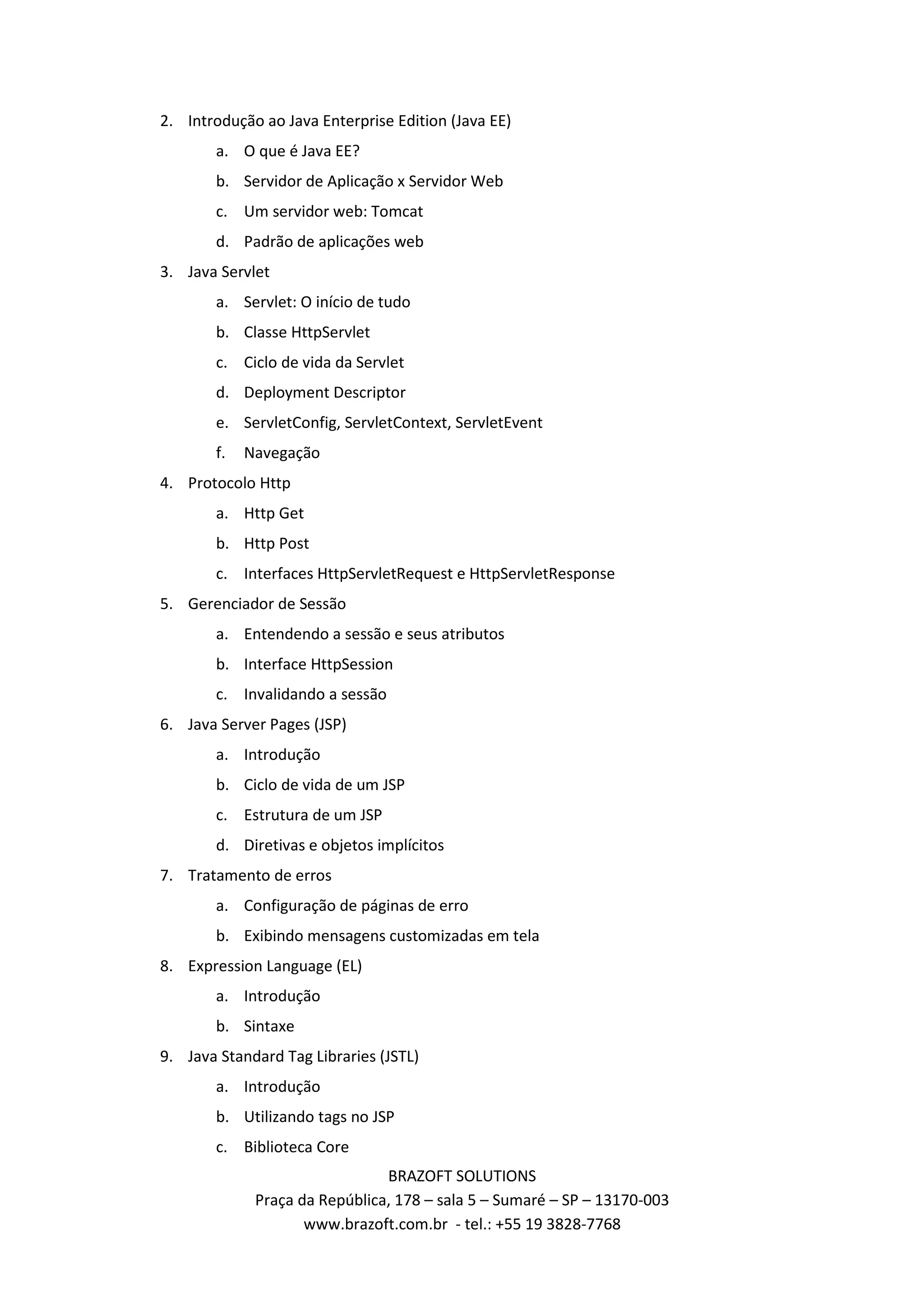 2. Introdução ao Java Enterprise Edition (Java EE) a. O que é Java EE? b. Servidor de Aplicação x Servidor Web c. Um servidor web: Tomcat d. Padrão de aplicações web 3. Java Servlet a. Servlet: O início de tudo b. Classe HttpServlet c. Ciclo de vida da Servlet d. Deployment Descriptor e. ServletConfig, ServletContext, ServletEvent f. Navegação 4. Protocolo Http a. Http Get b. Http Post c. Interfaces HttpServletRequest e HttpServletResponse 5. Gerenciador de Sessão a. Entendendo a sessão e seus atributos b. Interface HttpSession c. Invalidando a sessão 6. Java Server Pages (JSP) a. Introdução b. Ciclo de vida de um JSP c. Estrutura de um JSP d. Diretivas e objetos implícitos 7. Tratamento de erros a. Configuração de páginas de erro b. Exibindo mensagens customizadas em tela 8. Expression Language (EL) a. Introdução b. Sintaxe 9. Java Standard Tag Libraries (JSTL) a. Introdução b. Utilizando tags no JSP c. Biblioteca Core BRAZOFT SOLUTIONS Praça da República, 178 – sala 5 – Sumaré – SP – 13170-003 www.brazoft.com.br - tel.: +55 19 3828-7768 