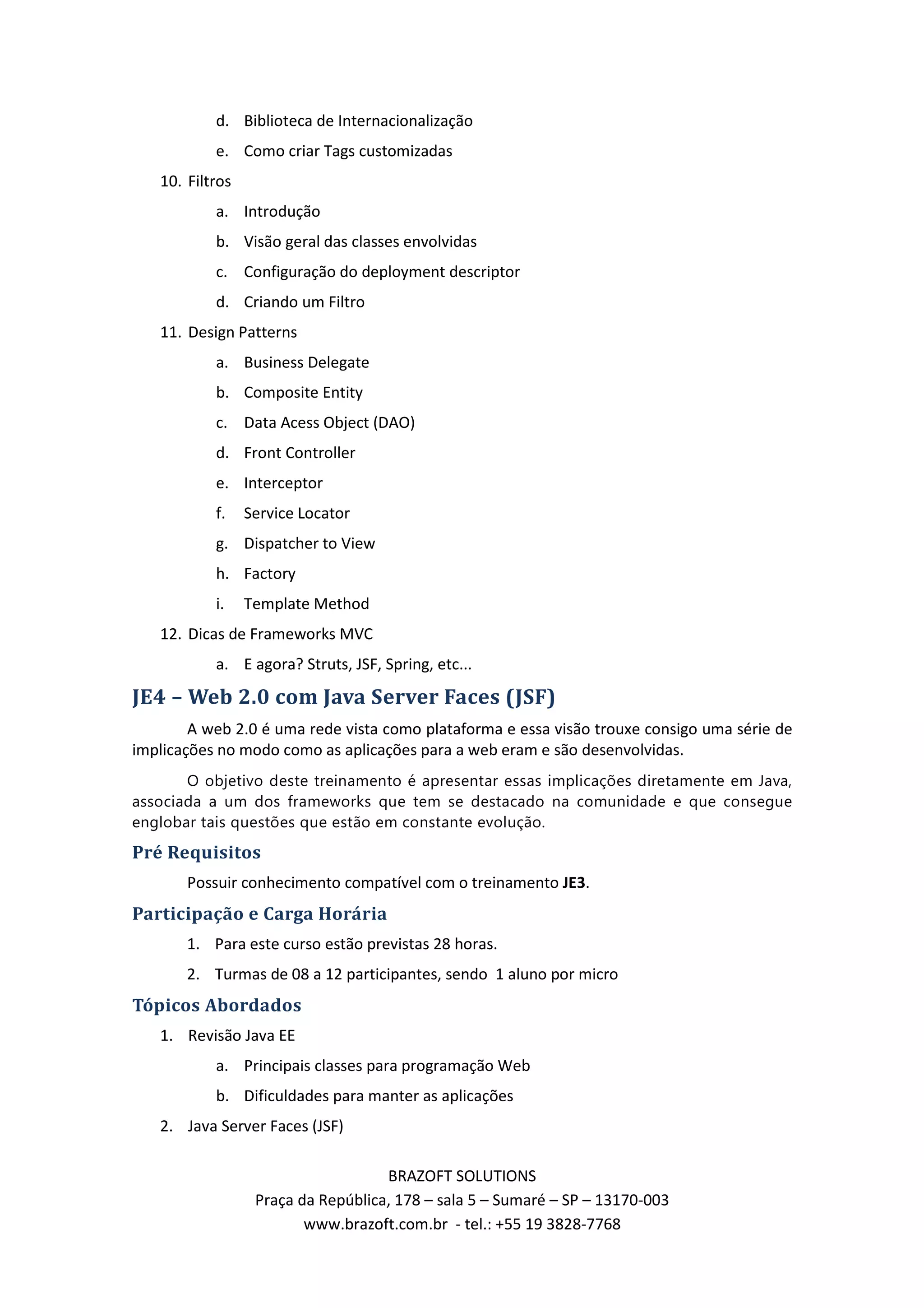 d. Biblioteca de Internacionalização e. Como criar Tags customizadas 10. Filtros a. Introdução b. Visão geral das classes envolvidas c. Configuração do deployment descriptor d. Criando um Filtro 11. Design Patterns a. Business Delegate b. Composite Entity c. Data Acess Object (DAO) d. Front Controller e. Interceptor f. Service Locator g. Dispatcher to View h. Factory i. Template Method 12. Dicas de Frameworks MVC a. E agora? Struts, JSF, Spring, etc... JE4 – Web 2.0 com Java Server Faces (JSF) A web 2.0 é uma rede vista como plataforma e essa visão trouxe consigo uma série de implicações no modo como as aplicações para a web eram e são desenvolvidas. O objetivo deste treinamento é apresentar essas implicações diretamente em Java, associada a um dos frameworks que tem se destacado na comunidade e que consegue englobar tais questões que estão em constante evolução. Pré Requisitos Possuir conhecimento compatível com o treinamento JE3. Participação e Carga Horária 1. Para este curso estão previstas 28 horas. 2. Turmas de 08 a 12 participantes, sendo 1 aluno por micro Tópicos Abordados 1. Revisão Java EE a. Principais classes para programação Web b. Dificuldades para manter as aplicações 2. Java Server Faces (JSF) BRAZOFT SOLUTIONS Praça da República, 178 – sala 5 – Sumaré – SP – 13170-003 www.brazoft.com.br - tel.: +55 19 3828-7768 