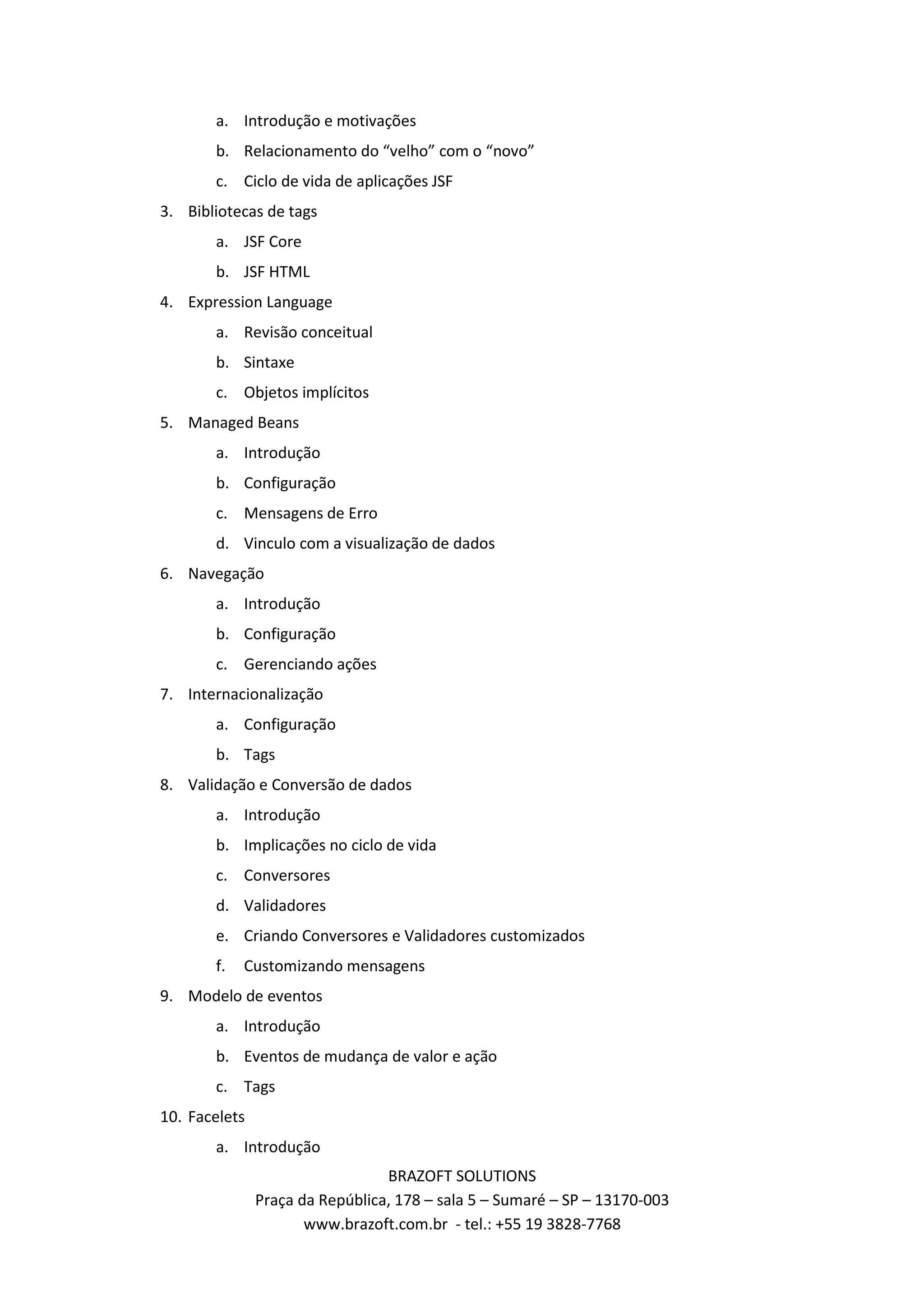 a. Introdução e motivações b. Relacionamento do “velho” com o “novo” c. Ciclo de vida de aplicações JSF 3. Bibliotecas de tags a. JSF Core b. JSF HTML 4. Expression Language a. Revisão conceitual b. Sintaxe c. Objetos implícitos 5. Managed Beans a. Introdução b. Configuração c. Mensagens de Erro d. Vinculo com a visualização de dados 6. Navegação a. Introdução b. Configuração c. Gerenciando ações 7. Internacionalização a. Configuração b. Tags 8. Validação e Conversão de dados a. Introdução b. Implicações no ciclo de vida c. Conversores d. Validadores e. Criando Conversores e Validadores customizados f. Customizando mensagens 9. Modelo de eventos a. Introdução b. Eventos de mudança de valor e ação c. Tags 10. Facelets a. Introdução BRAZOFT SOLUTIONS Praça da República, 178 – sala 5 – Sumaré – SP – 13170-003 www.brazoft.com.br - tel.: +55 19 3828-7768 
