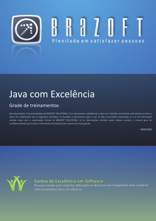 Java com Excelência
Grade de treinamentos
Este documento é de propriedade da BRAZOFT SOLUTIONS. É um documento confidencial e deve ser utilizado unicamente pela pessoa ou área a
quem for endereçado sob as seguintes restrições; 1) Invalidar o documento após o uso; 2) Não é permitida reprodução ou uso de informação
contida neste sem a autorização formal da BRAZOFT SOLUTIONS; 3) As informações contidas neste, devem receber o mesmo grau de
confidencialidade que é dado à informação da empresa que estará sob nossa guarda.

                                                                                                                             20/07/2010




            Praça da Praça da
 