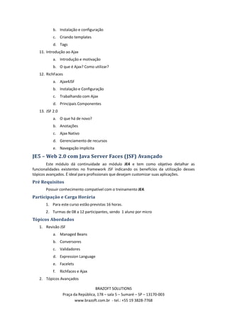 b. Instalação e configuração
           c. Criando templates
           d. Tags
   11. Introdução ao Ajax
           a. Introdução e motivação
           b. O que é Ajax? Como utilizar?
   12. RichFaces
           a. Ajax4JSF
           b. Instalação e Configuração
           c. Trabalhando com Ajax
           d. Principais Componentes
   13. JSF 2.0
           a. O que há de novo?
           b. Anotações
           c. Ajax Nativo
           d. Gerenciamento de recursos
           e. Navegação implícita

JE5 – Web 2.0 com Java Server Faces (JSF) Avançado
        Este módulo dá continuidade ao módulo JE4 e tem como objetivo detalhar as
funcionalidades existentes no framework JSF indicando os benefícios da utilização desses
tópicos avançados. É ideal para profissionais que desejam customizar suas aplicações.
Pré Requisitos
       Possuir conhecimento compatível com o treinamento JE4.
Participação e Carga Horária
       1. Para este curso estão previstas 16 horas.
       2. Turmas de 08 a 12 participantes, sendo 1 aluno por micro
Tópicos Abordados
   1. Revisão JSF
           a. Managed Beans
           b. Conversores
           c. Validadores
           d. Expression Language
           e. Facelets
           f.    Richfaces e Ajax
   2. Tópicos Avançados

                                    BRAZOFT SOLUTIONS
                  Praça da República, 178 – sala 5 – Sumaré – SP – 13170-003
                         www.brazoft.com.br - tel.: +55 19 3828-7768
 