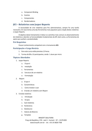 a. Component Binding
            b. Eventos
            c. Componentes
            d. Renderizadores

JE5 – Relatórios com Jasper Reports
        A necessidade de criar relatórios para fins administrativos, sempre foi uma tarefa
necessária. Em Java temos uma das ferramentas mais populares para criação destes relatórios:
o Jasper Reports.
        O objetivo deste treinamento é indicar os caminhos mais comuns no desenvolvimento
de relatórios e abordar as funcionalidades fundamentais da API, bem como, as ferramentas de
apoio que auxiliam a produtividade.
Pré Requisitos
        Possuir conhecimento compatível com o treinamento JE3.
Participação e Carga Horária
        1. Para este curso estão previstas 12 horas.
        2. Turmas de 08 a 12 participantes, sendo 1 aluno por micro
Tópicos Abordados
   1. Jasper Reports
            a.    O que é
            b.    Instalação
            c. Ferramentas
            d.    Estrutura de um relatório
            e.    Formatação
   2.   iReport
            a. O que é
            b. Características
            c.    Como instalar e usar
            d. Criando um relatório com iReport
   3. Criando relatórios
            a.    Introdução
            b.    Grupos
            c. Sub-relatórios
            d. Parâmetros
            e. DataSource
            f.    Valores de Retorno
            g. Template
                                     BRAZOFT SOLUTIONS
                   Praça da República, 178 – sala 5 – Sumaré – SP – 13170-003
                          www.brazoft.com.br - tel.: +55 19 3828-7768
 