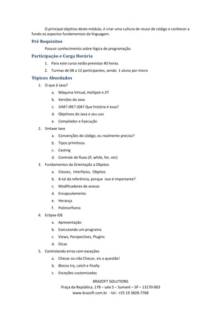 O principal objetivo deste módulo, é criar uma cultura de reuso de código e conhecer a
fundo os aspectos fundamentais da linguagem.
Pré Requisitos
       Possuir conhecimento sobre lógica de programação.
Participação e Carga Horária
       1. Para este curso estão previstas 40 horas.
       2. Turmas de 08 a 12 participantes, sendo 1 aluno por micro
Tópicos Abordados
   1. O que é Java?
           a. Máquina Virtual, HotSpot e JIT
           b. Versões do Java
           c. JVM? JRE? JDK? Que história é essa?
           d. Objetivos do Java e seu uso
           e. Compilador e Execução
   2. Sintaxe Java
           a. Convenções de código, eu realmente preciso?
           b. Tipos primitivos
           c. Casting
           d. Controle de fluxo (if, while, for, etc)
   3. Fundamentos da Orientação a Objetos
           a. Classes, Interfaces, Objetos
           b. A tal da referência, porque isso é importante?
           c. Modificadores de acesso
           d. Encapsulamento
           e. Herança
           f.   Polimorfismo
   4. Eclipse IDE
           a. Apresentação
           b. Executando um programa
           c. Views, Perspectives, Plugins
           d. Dicas
   5. Controlando erros com exceções
           a. Checar ou não Checar, eis a questão!
           b. Blocos try, catch e finally
           c. Exceções customizadas

                                   BRAZOFT SOLUTIONS
                 Praça da República, 178 – sala 5 – Sumaré – SP – 13170-003
                        www.brazoft.com.br - tel.: +55 19 3828-7768
 