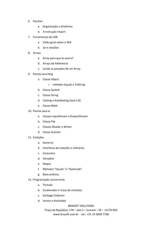 6. Pacotes
        a. Organização e diretórios
        b. A instrução import
7. Ferramentas do SDK
        a. Visão geral sobre o SDK
        b. Jar e JavaDoc
8. Arrays
        a. Array para que te quero?
        b. Arrays de Referência
        c. Lendo as posições de um Array
9. Pacote java.lang
        a. Classe Object
                  i. métodos Equals e ToString
        b. Classe System
        c. Classe String
        d. Casting e Autoboxing (Java 5.0)
        e. Classe Math
10. Pacote java.io
        a. Classes InputStream e OutputStream
        b. Classe File
        c. Classes Reader e Writer
        d. Classe Scanner
11. Coleções
        a. Generics
        b. Interfaces de coleções e utilitários
        c. Conjuntos
        d. Iterações
        e. Mapas
        f.   Métodos “Equals” e “Hashcode”
        g. Boas práticas
12. Programação concorrente
        a. Threads
        b. Escalonador e troca de contexto
        c. Garbage Collector
        d. Vector e Hashtable
                                 BRAZOFT SOLUTIONS
               Praça da República, 178 – sala 5 – Sumaré – SP – 13170-003
                      www.brazoft.com.br - tel.: +55 19 3828-7768
 