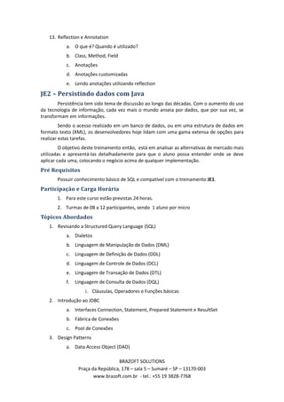 13. Reflection e Annotation
           a. O que é? Quando é utilizado?
           b. Class, Method, Field
           c. Anotações
           d. Anotações customizadas
           e. Lendo anotações utilizando reflection

JE2 – Persistindo dados com Java
        Persistência tem sido tema de discussão ao longo das décadas. Com o aumento do uso
da tecnologia de informação, cada vez mais o mundo anseia por dados, que por sua vez, se
transformam em informações.
         Sendo o acesso realizado em um banco de dados, ou em uma estrutura de dados em
formato texto (XML), os desenvolvedores hoje lidam com uma gama extensa de opções para
realizar estas tarefas.
         O objetivo deste treinamento então, está em analisar as alternativas de mercado mais
utilizadas e apresentá-las detalhadamente para que o aluno possa entender onde se deve
aplicar cada uma, colocando o negócio acima de qualquer implementação.
Pré Requisitos
       Possuir conhecimento básico de SQL e compatível com o treinamento JE1.
Participação e Carga Horária
       1. Para este curso estão previstas 24 horas.
       2. Turmas de 08 a 12 participantes, sendo 1 aluno por micro
Tópicos Abordados
   1. Revisando a Structured Query Language (SQL)
           a. Dialetos
           b. Linguagem de Manipulação de Dados (DML)
           c. Linguagem de Definição de Dados (DDL)
           d. Linguagem de Controle de Dados (DCL)
           e. Linguagem de Transação de Dados (DTL)
           f.   Linguagem de Consulta de Dados (DQL)
                    i. Cláusulas, Operadores e Funções básicas
   2. Introdução ao JDBC
           a. Interfaces Connection, Statement, Prepared Statement e ResultSet
           b. Fábrica de Conexões
           c. Pool de Conexões
   3. Design Patterns
           a. Data Access Object (DAO)

                                   BRAZOFT SOLUTIONS
                 Praça da República, 178 – sala 5 – Sumaré – SP – 13170-003
                        www.brazoft.com.br - tel.: +55 19 3828-7768
 