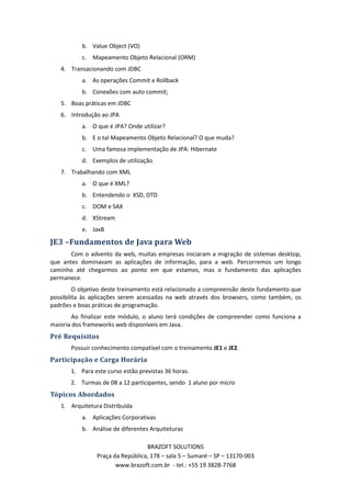 b. Value Object (VO)
           c. Mapeamento Objeto Relacional (ORM)
   4. Transacionando com JDBC
           a. As operações Commit e Rollback
           b. Conexões com auto commit;
   5. Boas práticas em JDBC
   6. Introdução ao JPA
           a. O que é JPA? Onde utilizar?
           b. E o tal Mapeamento Objeto Relacional? O que muda?
           c. Uma famosa implementação de JPA: Hibernate
           d. Exemplos de utilização
   7. Trabalhando com XML
           a. O que é XML?
           b. Entendendo o XSD, DTD
           c. DOM e SAX
           d. XStream
           e. JaxB

JE3 –Fundamentos de Java para Web
       Com o advento da web, muitas empresas iniciaram a migração de sistemas desktop,
que antes dominavam as aplicações de informação, para a web. Percorremos um longo
caminho até chegarmos ao ponto em que estamos, mas o fundamento das aplicações
permanece.
         O objetivo deste treinamento está relacionado a compreensão deste fundamento que
possibilita às aplicações serem acessadas na web através dos browsers, como também, os
padrões e boas práticas de programação.
        Ao finalizar este módulo, o aluno terá condições de compreender como funciona a
maioria dos frameworks web disponíveis em Java.
Pré Requisitos
       Possuir conhecimento compatível com o treinamento JE1 e JE2.
Participação e Carga Horária
       1. Para este curso estão previstas 36 horas.
       2. Turmas de 08 a 12 participantes, sendo 1 aluno por micro
Tópicos Abordados
   1. Arquitetura Distribuída
           a. Aplicações Corporativas
           b. Análise de diferentes Arquiteturas

                                  BRAZOFT SOLUTIONS
                Praça da República, 178 – sala 5 – Sumaré – SP – 13170-003
                       www.brazoft.com.br - tel.: +55 19 3828-7768
 
