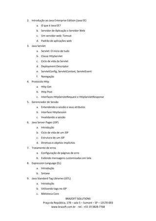 2. Introdução ao Java Enterprise Edition (Java EE)
       a. O que é Java EE?
       b. Servidor de Aplicação x Servidor Web
       c. Um servidor web: Tomcat
       d. Padrão de aplicações web
3. Java Servlet
       a. Servlet: O início de tudo
       b. Classe HttpServlet
       c. Ciclo de vida da Servlet
       d. Deployment Descriptor
       e. ServletConfig, ServletContext, ServletEvent
       f.   Navegação
4. Protocolo Http
       a. Http Get
       b. Http Post
       c. Interfaces HttpServletRequest e HttpServletResponse
5. Gerenciador de Sessão
       a. Entendendo a sessão e seus atributos
       b. Interface HttpSession
       c. Invalidando a sessão
6. Java Server Pages (JSP)
       a. Introdução
       b. Ciclo de vida de um JSP
       c. Estrutura de um JSP
       d. Diretivas e objetos implícitos
7. Tratamento de erros
       a. Configuração de páginas de erro
       b. Exibindo mensagens customizadas em tela
8. Expression Language (EL)
       a. Introdução
       b. Sintaxe
9. Java Standard Tag Libraries (JSTL)
       a. Introdução
       b. Utilizando tags no JSP
       c. Biblioteca Core
                               BRAZOFT SOLUTIONS
             Praça da República, 178 – sala 5 – Sumaré – SP – 13170-003
                    www.brazoft.com.br - tel.: +55 19 3828-7768
 