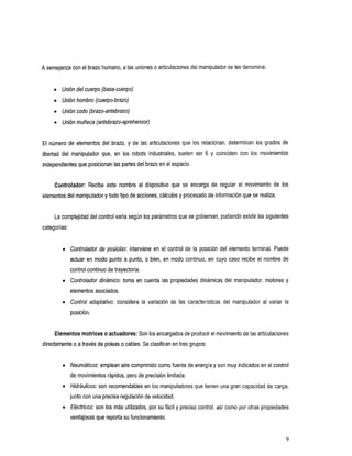 A semejanza con elbrazo humano, a las uniones o articulaciones del manipuladorse les denomina:


     O   Unión del cuerpo (base-cuerpo)
     O   Unión hombro (cuerpo-brazo)
     O   Unióncodo (brazo-antebrazo)
     O   Uniónmuñeca (antebrazo-aprehensor)


El número de elementos del brazo, y de las articulaciones que los relacionan, determinan los grados de
libertad del manipuladorque,en       los robotsindustriales,suelen    ser 6 y coincidencon los movimientos
independientes que posicionan las partes del brazo el espacio.
                                                 en


     Controlador: Recibeestenombreeldispositivo            que se encarga de regularelmovimientode            los
elementos del manipulador y todo tipo de acciones, cálculos y procesado de información que realiza.
                                                                                         se


     La complejidad del control varía según los parámetros que se gobiernan, pudiendo existir las siguientes
categorías:


         O    Controlador de posición:intervieneenelcontroldelaposicióndelelementoterminal.Puede
              actuar en modo punto a punto, o bien, en modo continuo, en cuyo caso recibe el nombre de
              control continuo de trayectoria.
         O    Controlador dinámico: tomaencuenta       las propiedadesdinámicasdelmanipulador,motores          y
              elementos asociados.
         O    Controladaptativo:considera     la variacióndelascaracterísticas    del manipuladoralvariarla
              posición.


     Elementos motriceso actuadores: Son los encargados de producir el movimiento de las articulaciones
directamente o a través de poleas o cables. Se clasifican en tres grupos:


         O    Neumáticos: emplean aire comprimido como fuente de energía y son muy indicados en el control
              de movimientos rápidos, pero de precisión limitada.
         0    Hidráulicos: son recomendables en los manipuladores que tienen una gran capacidad de carga,
              junto con una precisa regulaciónde velocidad.
         0    Eléctricos: son los más utilizados, por su fácil y preciso control, as¡ como por otras propiedades
              ventajosas que reportasu funcionamiento.
 