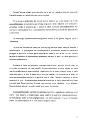 Elemento Terminal (gripper): es undispositivo que seunealamuñeca                   del brazo del robot con la
finalidad de activarlo para la realización de una tarea específica.


     Por Io general, la problemática del elementoterminalradicaen               queha    desoportarunaelevada
capacidad de carga y, al mismo tiempo, conviene que tenga peso y tamaño reducidos. Como consecuencia
de la amplia variedad de tareas a      las que se destinan los robots, el elemento terminal adopta formas muy
diversas. En bastantes ocasiones es necesario diseñar el elemento terminal de acuerdo a la aplicación en la
que se emplea.


     Los diversos tipos de elementos terminales podemos dividirlos en dos grandes categorías:              pinzas y
herramientas,


     Las pinzas han sido diseñadas para que el robot cargue           y descargue objetos, transporte materiales    y
ensamble piezas. Los tipos de pinzas más comunes pertenecen al tipo llamado             pivotante. Los dedos de la
pinza giran en relación con los puntos fijos del pivote. De esta manera, la pinza se abre y se cierra. Otro tipo
de pinzas se denominan de movimiento h a / En este caso, los dedos se abren y se cierran ejecutando un
movimiento paralelo entre sí.


     AI momento de diseñar una pinza deben tomarse en cuenta la forma y peso de la pieza de trabajo, así
como el tipo de movimiento que harán        los dedos. Con estos lineamientos, se       puede asegurar una buena
sujeción, de tal forma que la pinza nomodifique o dañe la estructura de la pieza. Una regla general es que la
pinzadebe sujetarala       piezade trabajode       su centro de gravedad. Esto ocasionaque seanulen                los
momentos que se pudieran generar por el peso de la pieza de trabajo. Para reducir           los tiempos de ciclo en
operaciones de carga y descarga de piezas a máquinas-herramientas, se pueden diseñar efectores finales
condoble    pinza. Existenotrostiposdepinzas          como ventosas,pinzasmagnéticas           y pinzasadhesivas.
Dependiendo de la aplicación, se pueden sustituir las pinzas por herramientas.


     Sensores de Información:Los robots de la Mima generación tienen capacidad para relacionarse con el
entorno y tomar decisiones en tiempo real, para adaptar sus planes de acción a las circunstancias exteriores.
La información que reciben les hace autoprogramables, o sea, alteran su actuación en función de la situación
externa, Io que supone disponer de un cierto grado de inteligencia artificial,




                                                                                                                   10
 