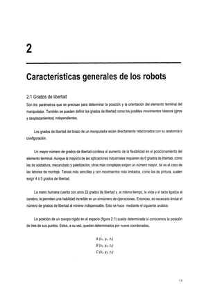 Características generales de los robots

2.1 Grados de libertad
Son 10s paremetros que se precisan para determinar la posición y la orientación del elemento terminal del
manipulador. También se pueden definir los grados de libertad como los posibles movimientos básicos (giros
y desplazamientos) independientes.


     Los grados de libertad del brazo de un manipulador están directamente relacionados consu anatomía o
configuración.


     Un mayor número de grados de libertad conlleva al aumento de la flexibilidad en el posicionamiento del
                                                                              6 de
elemento terminal. Aunque la mayoría de las aplicaciones industriales requieren grados de libertad, como
las de soldadura, mecanizadoy paletización, otras más complejas exigen número mayor, tal es el caso de
                                                                     un
las labores de montaje. Tareas más sencillas y con movimientos más limitados, como las de pintura, suelen
exigir 4 ó 5 grados de libertad.


                                  22
     La mano humana cuenta con unos grados de libertad y, al
                                                           mismo tiempo, la vistay el tacto ligados al
cerebro, le permiten una habilidad increíble en sinnúmero de operaciones. Entonces, es necesario limitar
                                             un                                                      el
                                     indispensable. Esto se hace mediante el siguiente análisis:
número de grados de libertad al mínimo


     La posición de un cuerpo rigido en el espacio (figura 2.1) queda determinada si conocemos la posición
de tres de sus puntos. Estos, a su vez, quedan determinados por nueve coordenadas,
 