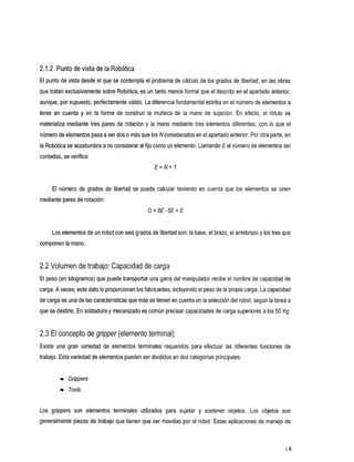 2.1.2 Punto de vista de la Robótica
El punto de vista desde el que se contempla el problema de cálculo de los grados de libertad, en las obras
que tratan exclusivamente sobre Robótica, es un tanto menos formal que el descrito en el apartado anterior,
aunque, por supuesto, perfectamente válido. La diferencia fundamental estribaen el número de elementos a
tener en cuenta y en la formadeconstruirlamuñecadela            mano de sujeción.Enefecto,elrótulo        se
materializa mediante tres pares de rotación y la mano mediante tres elementos diferentes, con      Io que el
número deelementos pasa a ser dos más que los N considerados en el apartado anterior. Por parte, en
                                o                                                      otra
la Robótica se acostumbra a considerar alfijo como un elemento.Llamando E al número de elementos
                           no                                                                  así
contados, se verifica:
                                                 €=N+ 1


     El número de grados de libertad    se puede calcular teniendo en cuenta que     los elementos se unen
mediante pares de rotación:
                                              G = 6€-5€= €


                                                                                             los y
     Los elementos de un robot con seis grados de libertad son: la base, el brazo, el antebrazo tres que
componen la mano.


2.2 Volumen de trabajo: Capacidad de carga
El peso (en kilogramos) que puede transportar una garra del manipulador recibe el nombrede capacidad de
carga. A veces, este dato Io proporcionan los fabricantes, incluyendo el peso de la propia carga.La capacidad
de carga es unade las características que más se tienen en cuenta la selección del robot, según la tarea a
                                                                   en
que se destine. En soldadura y mecanizado es común precisar capacidadesde carga superiores a los 50 Kg.


2.3 El concepto de gripper (elemento terminal)
Existeunagranvariedad      de elementosterminalesrequeridosparaefectuarlasdiferentesfuncionesde
trabajo. Esta variedad de elementos pueden divididos en dos categorías principales:
                                         ser


            Grippers
            Tools


Los
  grippers elementos
         son       terminales
                            utilizados sujetar
                                     para    y
                                             sostener
                                                    objetos.                               Los objetos
                                                                                                     son
generalmente piezas de trabajo que tienen que ser movidas por el robot. Estas aplicaciones de manejo de



                                                                                                           I4
 