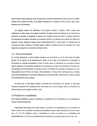 piezas incluyen carga y descarga, tomar las piezas de una banda transportadora y colocar partes en un pallet.
Además de las piezas de trabajo, otros objetos      manejados por el gripper del robot incluyen cajas, botes,
materia prima y herramientas.


      Los grippers
                 pueden clasificados
                      ser                        como grippers
                                                             sencillos       o grippers
                                                                                      dobles,
                                                                                            aunque
                                                                                                 esta
clasificación se aplica mejor a los grippers mecánicos. El gripper sencillo se distingue por el hecho de que
solamente es colocado un dispositivo de sujeción en el elemento terminal del robot. Un gripper doble tiene
dos dispositivos de sujeción colocados en el elemento terminal y     es utilizado para manejar dos objetos por
separado.Ambosdispositivospuedenactuarindependientemente.               El doblegripper es utilizadoparalas
funciones de carga y descarga. El término gripper múltiple es utilizado cuando son colocados dos          o más
dispositivos de sujeción en el elemento terminal del robot.


2.3.1 Tipos de herramientas
Enmuchasaplicaciones,       el robotrequiere manipular unaherramientaenvezde             sólo piezas de trabajo
(partes). En lamayoríadelasaplicaciones          de robots,en las cuales una herramienta es manipulada,la
herramientaescolocadadirectamentealrobot.           En estoscasos, la herramientaeselelementoterminal.
Algunos ejemplos de herramientas utilizadas en las aplicaciones de robot como elementos terminales          son:
Spot-Welding tools (Herramientas de soldadura punto), Arc-Welding torch (Soplete de soldadura en arco),
Spray-paintingnozzle(PinturaenSpray),Drilling(taladrado),          Routing, Wire brushing(pintura), Grinding,
Liquid cement applications for assembly (Aplicaciones de cemento líquido), heating
                                                                              torches, Waterjet cuffing
tool (Herramienta de cortea presión).


      Encadacaso,     el robotdebecontrolarlaactuación        de laherramienta.Porejemplo,elrobotdebe
coordinar la ejecución de la soldadura punto     como parte de su ciclo de trabajo. Esto es controlado de la
misma manera en que el gripper se abre y cierra.


2.4 Precisión en la repetibilidad
Esta magnitud establece el grado de exactitud en la repetición de los movimientos de un manipulador al
realizar una tarea programada.


      Dependiendo del trabajo que se deba realizar, la precisión en la repetibilidad de los movimientos es
mayor o menor. Así, por ejemplo, en labores de ensamblaje de piezas, dicha característica ha de ser menor
que   k   0.1 mm. Ensoldadura,
                             pinturamanipulación
                                    y                        de piezas, la precisión en larepetibilidadestá
comprendida entre 1 y 3 mm y en las operaciones demecanizado, la precisión ha de ser menor de 1 mm.
 