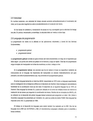 2.5 Velocidad
En muchas ocasiones, una velocidad         de trabajo elevada aumenta extraordinariamente el rendimiento   del
robot, por lo que esta magnitud se valora considerablementeen la elección del mismo.


      En las tareas de soldadura y manipulación de piezas es muy aconsejable que la velocidad de trabajo
sea alta. En pintura, mecanizado y ensamblaje, la velocidad debeser media e incluso baja.


2.6 Lenguajes de programación
Laprogramación robots
              de                 es lautilizada    en las aplicaciones industriales y consta dos
                                                                                            de técnicas
fundamentales:


         0   programacióngestual
         0   programacióntextual


La programación gestual consiste en guiar el brazo del robot directamente a Io largo de la trayectoria que
debe seguir. Los puntos del camino se graban en la memoria y luego se repiten. Este tipo de programación
                                                                       on
exige el empleodel manipulador en la fase de enseñanza, es decir, trabaja line.


     En la programación textual, las acciones que ha de realizar el brazo se especifican mediante las
instruccionesdeun       lenguaje; lastrayectoriasdelmanipulador       se calculanmatemáticamentecongran
precisión y se evita el posicionamientoa ojo, muy corriente en la programación gestual.


     El primer lenguaje textual de un robotfue WAVE, desarrollado en 1973 como un lenguaje experimental,
para la investigación de la inteligencia artificial en el laboratorio de Stanford. Esta investigación demostraba la
factibilidad de la coordinación mano-ojo del robot. El desarrollo    de un siguiente lenguaje fue en 1974, en
Stanford. Este lenguaje fue llamado AL y podía ser utilizado en el control de múltiples brazos de robot en la
realización de las tareas que requerían la coordinación de brazos. Muchos de los conceptos de WAVE y AL
se utilizaron en el desarrollo del primer lenguaje textual comercial para programar un robot:     VAL (Victor's
Assembly Language) fue presentado por Unimation, Inc. para sus series de robots PUMA. Este lenguaje fue
mejorado como VAL /I y presentado en 1984.


     Eltrabajoeneldesarrollodelenguajespararobotstambiénfuerealizado                   por la IBM. Dos de los
lenguajes de la     IBM son AUTOPASS y AML (A manufacturing Languages) utilizados para el ensamble              y
tareas similares.


                                                                                                            16
 