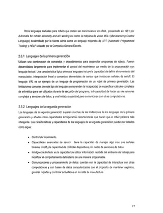 Otros lenguajes textuales para robots que deben ser mencionados son RAIL, presentado en 1981 por
Atdomafix for robotic assembly and arc welding así como la máquina de visión MCL (Manufacturing Control
Language) desarrollado por la fuerza aérea      como un lenguaje mejorado de APT (Automatic Programmed
Tooling) y HELP utilizado por la Compañía General Electric.


2.6.1 Lenguajes de la primera generación
Utilizanunacombinacióndecomandos             y procedimientosparadesarrollarprogramasderobots.Fueron
desarrolladoslargamenteparaimplementarelcontroldelmovimientopormedio                  de la programacióncon
lenguaje textual. Una característica típica de estos lenguajes incluyela capacidad de definir el movimiento
                                                                                                          del
manipulador, interpolación lineal y comandos elementales de sensor que involucran señales de on/off. El
lenguaje VAL esunejemplodeunlenguajedeprogramación                  de unrobotdeprimerageneración.          Las
limitaciones comunes de este tipo de
                                   lenguajes comprenden la incapacidad de especificar cálculos complejos
de aritmética para ser utilizados durante la ejecución del programa, incapacidad de hacer uso de sensores
                                                                   la
complejos y sensores de datos,y una limitada capacidad para comunicarse con otras computadoras.


2.6.2 Lenguajes de la segunda generación
Los lenguajes de la segunda generación superan muchas de las limitaciones de los lenguajes de la primera
generación y añaden otras capacidades incorporando características que hacen que el robot parezca más
inteligente. Las características y capacidades de los lenguajes de la segunda generación pueden listados
                                                                                              ser
como sigue:


         0   Control del movimiento.
         0   Capacidades
                       avanzadas
                               de            sensor: tiene capacidad
                                                          la              de manejar algo más señales
                                                                                            que
             binarias onloff y la capacidad de controlar dispositivos medio de sensores de datos.
                                                                    por
         0   lnteligencia limitada: es la capacidad de utilizar información recibida del ambiente de trabajo para
             modificar el comportamiento del sistema una manera programable.
                                                   de
             Comunicaciones y procesamiento de datos: cuentan con la capacidad de interactuar con otras
             computadoras y con bases de datos computarizadas con el propósito          de mantener registros,
             generar reportes y controlar actividades en la celda manufactura.
                                                               de




                                                                                                              17
 