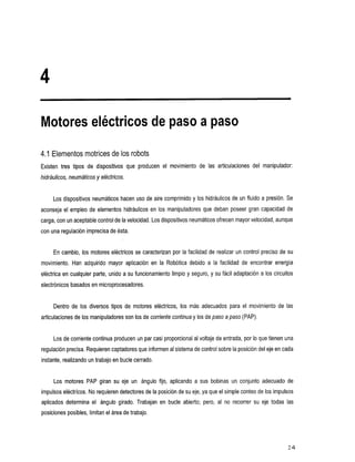 Motores eléctricos de paso a paso
4.1 Elementos motrices de los robots
Existen tres tipos de dispositivos producen movimiento
                                 que       el                          de las
                                                                            articulaciones   del manipulador:
hidráulicos,neumáticos y eléctricos.

     Los dispositivos neumáticos hacen uso de aire comprimido y los hidráulicos de un fluido a presión. Se
aconseja el empleo de elementos hidráulicos       en los manipuladores que deban poseer gran capacidad de
carga, con un aceptable control de velocidad. Los dispositivos neumáticos ofrecen mayor velocidad, aunque
                                    la
con una regulación imprecisa de ésta.


     En cambio, los motores eléctricos se caracterizan por la facilidad de realizar un control preciso de su
movimiento.HanadquiridomayoraplicaciónenlaRobótica                 debido alafacilidad   de encontrarenergía
eléctrica en cualquier parte, unido a su funcionamiento limpio y seguro, y su fácil adaptación a los circuitos
electrónicos basados en microprocesadores.


     Dentrode los diversostiposdemotoreseléctricos,            los más adecuadosparaelmovimientodelas
articulaciones de los manipuladores son los de corriente    continuay los de paso a paso (PAP).

     Los de corriente continua producen un par casi proporcional al voltajede entrada, por Io que tienen una
regulación precisa. Requieren captadores que informen al sistema control sobre la posición del eje en cada
                                                              de
instante, realizando un trabajo en bucle cerrado.


     Los motores PAP giransuejeun             ángulo fijo,aplicandoa   sus bobinas unconjuntoadecuadode
impulsos eléctricos. No requieren detectores de la posición de su eje, ya que el simple conteode los impulsos
aplicadosdeterminael     ángulo girado.Trabajanenbucleabierto;pero,al             no recorrer su ejetodaslas
posiciones posibles, limitan el área de trabajo.




                                                                                                               24
 
