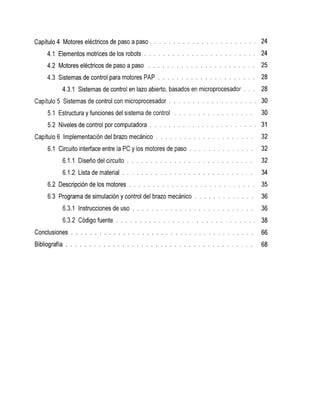Capítulo 4 Motores eléctricos de paso a paso          . . . . . . . . . . . . . . . . . . . . . . .   24
     4.1Elementosmotricesde            los robots . . . . . . . . . . . . . . . . . . . . . . . .     24
     4.2Motoreseléctricosdepasoapaso                 . . . . . . . . . . . . . . . . . . . . . . .    25
     4.3Sistemasdecontrolparamotores               PAP . . . . . . . . . . . . . . . . . . . . .      28
           4.3.1 Sistemas de control en lazo abierto, basados en microprocesador                . . . 28
Capítulo 5 Sistemas de control con microprocesador            . . . . . . . . . . . . . . . . . . . 30
     5.1Estructura y funcionesdelsistemadecontrol                . . . . . . . . . . . . . . . . .    30
     5.2Niveles de controlporcomputadora . . . . . . . . . . . . . . . . . . . . . . .                31
Capítulo6Implementacióndelbrazomecánico                 . . . . . . . . . . . . . . . . . . . . .     32
     6.1 Circuito interface entre      la PC y los motores de paso . . . . . . . . . . . . . .        32
            6.1 . 1Diseñodelcircuito       . . . . . . . . . . . . . . . . . . . . . . . . . . .      32
            6.1.2 de
                Lista material           . . . . . . . . . . . . . . . . . . . . . . . . . . . .      34
     6.2Descripciónde      los motores      . . . . . . . . . . . . . . . . . . . . . . . . . . .     35
     6.3Programadesimulación            y controldelbrazomecánico         . . . . . . . . . . . . .   36
            6.3.1
                Instrucciones
                            de          uso . . . . . . . . . . . . . . . . . . . . . . . . . .       36
            6.3.2
                Código
                     fuente            . . . . . . . . . . . . . . . . . . . . . . . . . . . . . .    38
Conclusiones . . . . . . . . . . . . . . . . . . . . . . . . . . . . . . . . . . . . . . .            66
Bibliografía . . . . . . . . . . . . . . . . . . . . . . . . . . . . . . . . . . . . . . . .          68
 