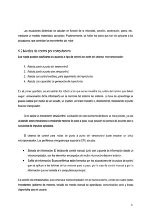 Las ecuaciones dinámicas se calculan en función de la     velocidad, posición, aceleración, pares, etc.,
mediante un modelo matemático apropiado. Posteriormente, se hallan los pares que han de aplicarse a los
actuadores, que controlan los movimientos del robot


5.2 Niveles de control por computadora
Los robots pueden clasificarse de acuerdo al tipo de control por parte del sistema microprocesador:


     7. Robots punto a punto sin servocontrol.
     2. Robots punto a punto con servocontrol.
     3. Robots con control continuo, para seguimiento de trayectorias.
     4. Robots con capacidad de generaciónde trayectorias.


En el primer apartado, se encuentran los robots a los que se les muestra los puntos del camino que deben
seguir, almacenando dicha información en la memoria del sistema del sistema. La fase de aprendizaje se
puede realizar por medio de un teclado, un joystick, un brazo maestro o, directamente, trasladando el punto
final del manipulador.


                                                                                se hace posible, ya sea
     Si no existe un mecanismo servocontrol, la situación de cada elemento del brazo
utilizando topes mecánicoso empleando motores de paso paso, cuya posición se conoce de acuerdo con la
                                                    a
secuencia de impulsos aplicados.


     El
      sistema     de control robots
                           para             de punto a punto servocontrol emplear
                                                           sin          suele                        un Único
microprocesador. Los periféricos principales que soporta laCPU son dos:


         Entrada de información. El teclado de control manual, junto con la puerta de información desde un
         microcomputador, son los elementos encargados de recibir información desde el exterior.
         Salida de información. Estos periféricos están formados por los adaptadores de los pulsos de control
         que se aplican a las bobinas de los motores paso a paso, por la caja de control manual y por la
         información que se trasladaa la computadora principal.


La sección de entradalsalida, que conecta al microcomputador con el exterior, consta de cuatro partes
                                                                mundo
importantes: gobierno de motores, teclado   del mando manual de aprendizaje, comunicación serie y líneas
disponibles para el usuario.




                                                                                                            31
 
