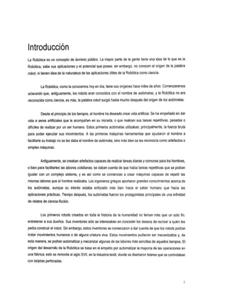 Introducción
La Robótica es un concepto de dominio público. La mayor parte de la gente tiene una idea de lo que es la
Robótica, sabe sus aplicaciones y 'el potencial que posee; sin embargo, no conocen el origen de la palabra
robot, ni tienenidea de la naturaleza de las aplicaciones útiles de la Robótica como ciencia.


         La Robótica, como la conocemos en día, tiene sus orígenes hace miles de años. Comenzaremos
                                      hoy
aclarando que, antiguamente, los robots eran conocidos con el nombre de autómatas, y la Robótica no era
reconocida como ciencia,es más, la palabra robot surgió hasta muchodespués del origen de los autómatas.


         Desde el principiode los tiempos, el hombreha deseado crear vida artificial. Se ha empeñado en dar
vida a seres artificiales que le acompañen en su morada, o que realicen sus tareas repetitivas, pesadas o
difíciles de realizar por un ser humano. Estos primeros autómatas utilizaban, principalmente, la fuerza bruta
para poder ejecutar sus movimientos. A las primeras máquinas herramientas que ayudaron al hombre a
facilitarle su trabajo no se les daba el nombre de autómata, sino más bien se les reconocía como artefactoso
simples máquinas.


         Antiguamente, se creaban artefactos capaces realizar tareas diarias comunes para los hombres,
                                                   de                      y
o bien para facilitarles las labores cotidianas; daban cuenta de que había tareas repetitivas quese podían
                                              se
igualar con un complejo sistema, y es asícomose        comienzan a crear máquinas capaces de repetir las
                                     Los
mismas labores que el hombre realizaba. ingenieros griegos aportaron grandes conocimientos acerca
                                                                                                de
los autómatas,
             aunque        su interés
                                    estaba
                                         enfocado        más bien hacia el saber
                                                                               humano           que hacia las
aplicaciones prácticas. Tiempo después, los autómatas fueron los protagonistas principales de una infinidad
de relatos de ciencia-ficción.


         Los primeros robots creados en toda la historia de la humanidad no tenían más que un solo fin:
entretener a sus dueños. Sus inventores sólo se interesaban en conceder los deseos de recrear a quien les
pedía construir el robot. embargo, estos inventores comenzaron a dar cuenta de que los robots podían
                        Sin                       se
imitar movimientos humanos o de alguna criatura viva. Estos movimientos pudieron ser mecanizados y, de
                                             algunas de las laboresmás sencillas de aquellos tiempos.El
esta manera, se podían automatizar y mecanizar
origen del desarrollo de la Robótica basa en el empeño por automatizar la mayoría de las operaciones en
                                   se
una fábrica; estose remonta al sigloXVII, en la industria textil,donde se diseñaron telaresque se controlaban
con tarjetas perforadas.




                                                                                                            I
 