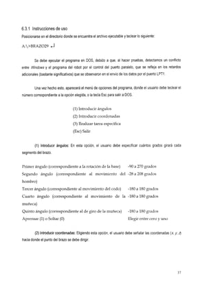 6.3.1 Instrucciones de uso
Posicionarse en el directorio donde se encuentra el archivo ejecutable y teclear Io siguiente:

A:>BRAZO29


         Se debe ejecutar el programa en DOS, debido a que, al hacer pruebas, detectamos un conflicto
entre Windows y elprogramadelrobotporelcontroldelpuertoparalelo,quesereflejaen                    los retardos
adicionales (bastante significativos) que se observaron en el envío delos datos por el puerto LPTl .


         Una vez hecho esto, aparecerá el menú de opciones del programa, donde el usuario debe teclear el
número correspondiente a la opción elegida,o la tecla Esc para salir aDOS.


                                    (1) Introducir ángulos
                                    (2) Introducir coordenadas
                                    (3) Realizar tarea específica
                                    (Esc) Salir


         (1) Introducirángulos:Enesta       opción,elusuariodebeespecificarcuántosgradosgirarácada
segmento del brazo.


Primer ángulo (correspondiente a la rotación de la base)                  -90 a 270 grados
Segundo ángulo
             (correspondiente                     al movimiento
                                                              del         -28 a 208 grados
hombro)
Tercer ángulo (correspondiente al movimiento del codo)                    -180 a 180 grados
Cuartoángulo(correspondiente movimiento
                           al                                    de la -180 a 180 grados
muñeca)
Quinto ángulo (correspondiente al de giro de l a muñeca)                  -180 a 180 grados
Aprensar (1) o Soltar (O)                                                 Elegir entre cero y uno


         (2) Introducir coordenadas: Eligiendo esta opción, el usuario debe señalar las coordenadas ( 4 J   z
                                                                                                            j
hacia donde el punto del brazo se debe dirigir.




                                                                                                            37
 