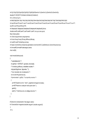 int Eyl,Ey2,Ey3,Ey4,Ey5,Ey6,Ey7,Ey8,Ey9,Eancholx,EanchoIy,Eancho2x,Eancho2y;
double fil,fi2,fi3,P,R,limiteinc,limiteinc2,limiteinc3;
int L,D,B,d,e,f,g,h,i;
int MxO,MyO,Mx1,Myl,Mx2,My2,Mx3,My3,Mx4,My4,Mx5,My5,Mx6,My6,Mx7,My7,Mx8,My8,Mx9,My9;
int auxXO,auxYO,auxXl,auxYl,auxX2,auxY2,auxX3,auxY3,auxX4,auxY4,auxX5,auxY5,auxX6,auxY6,auxX7,auxY7,
auxX8, auxY8,auxX9,auxYS;
int desplaza1,desplaza2,desplaza3,desplaza4,desplaza5,pinza;
double senR,cosR,senP,cosP,senfil ,cosfil ,ox,oy,oz,ax,ay,az;
float x3ext,y3ext;
int z3ext,angulomano,angulopinza;
int finalx,finaly,finalz,Efinaly,Mfinalx,Mfinaly;
int realfi3,realP,limiteAng,norosa;
int tope,incremento,compensa,aprobado,incrernentofi2,CualSeMueve,SoltarSiAprisionara;
int lirnrealfi3,limrealP,tolerasigno,tecla;
char buf[4];


void IniciaGrafico(void)
{
    I* autodetección */
    int gdriver = DETECT, gmode, errorcode;
    I* inicializa gráficosy variables locales*/
    initgraph(&gdriver,
                      &gmode,"");
    /* lee resultado de inicialización*/
    errorcode graphresult();
    if (errorcode != grOk) I* si ocurrió un error *I
    I
        printf("Graphics error:%sn",
                                    grapherrorrnsg(errorcode));
        printf("Presiona cualquier tecla para salir:");
        getch0;
        exit(1);/* termina con un código de error *I
    1
I

//Calcula la componente X de algun vector.
int CalculaX(int rnagnitud,double angulol ,double angulo2)
{
int x;




                                                                                             39
 
