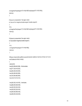 x=(magnitud*cos((angulol*3.1416)/180)*cos((angu102*3.1416)/180));
return(x);
1

//Calcula la componenteY de algún vector.
int CalculaY(int magnitud,double angulo1,double angulo2)
I
int y;
y=(magnitud*sin((angulol*3.1416)/180)*cos((angulo2*3.1416)/180));
return(y);
1

//Calcula la componente Z de algún vector.
int CalculaZ(int magnitud,doubleangulol)
I
 int z;
 z=(magnitud*sin((angulol*3.1416)/180));
 return(z);
 1

//Dibuja componentes gráficos que permanecen estáticos mientras el brazo se mueve.
void Estatico(int Mx0,intMyO)
I
 setcolor(5);
 line(233,308,402,308);//horizontales.
 line(217,323,418,323);
 line(200,340,435,340);
 line(180,360,455,360);
 line(l55,384,480,384);
 line(125,413,510,413);


 line(260,302,140,430);//verticales.
 line(280,302,200,430);
    line(300,302,260,430);
    line(320,302,320,430);
 line(340,302,380,430);
    line(360,302,440,430);



                                                                                     40
 