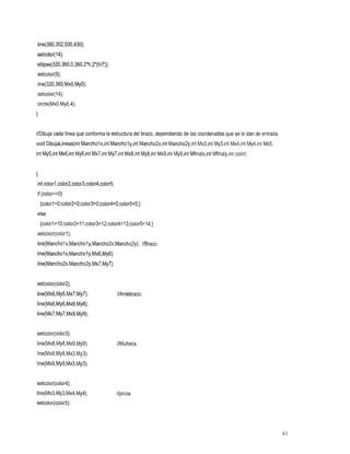 line(380,302,500,430);
setcolor(l4);
ellipse(320,360,0,360,2*h,2*(h/7));
setcolor(9);
Iine(320,360,MxO,MyO);
setcolor(l4);
circle(MxO,My0,4);
1

//Dibuja cada linea que conforma la estructura del brazo, dependiendo de las coordenadas que se le dan de entrada.
void DibujaLineas(int Mancholx,int Mancholy,int Mancho2xjnt Mancho2yjnt Mx3,int My3,int Mx4,int My4,int
                                                                                                   Mx5,
int My5,int Mx6,int My6,int Mx7,int My7,int Mx8,int My8,int Mx9,int My9,int
                                                                      Mfinalxjnt Mfinalyjnt color)


{
int colorl ,color2,color3,color4,color5;
if (color==O)
    {colorl =0;color2=0;color3=0;color4=0;color5=0;}
else
    {colorl=lO;color2=ll;color3=12;color4=13;color5=14;}
setcolor(color1);
line(Mancholx,Mancholy,Mancho2x,Mancho2y); //Brazo.
line(Mancholx,Mancholy,Mx6,My6);
line(Mancho2x,Mancho2y,Mx7,My7);


setcolor(color2);
//Antebrazo.
 line(Mx6,My6,Mx7,My7);
line(Mx6,My6,Mx8,My8);
line(Mx7,My7,MxS,MyS);


setcolor(color3);
line(Mx8,My8,MxS,MyS);                     //Muñeca.
line(Mx8,My8,Mx3,My3);
line(MxS,MyS,Mx3,My3);


setcolor(color4);
line(Mx3,My3,Mx4,My4);                     //pinza.
setcolor(color5);



                                                                                                            41
 