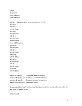 Ey9=y9/7;
Efinaly=finaly/7;
Eancholy=ancholy/7;
Eancho2y=ancho2y/7;


MxO=320;//Calculavalorespararepresentarcadapuntoenelmonitor.
My0=360-~0;
Mxl=320+xI ;
Myl=360+Eyl -zI
             ;
Mx2=320+x2;
My2=360+Ey2-~2;
Mx3=320+x3;
My3=360+Ey3-~3;
Mfinalx=320+finalx;
Mfinaly=360+Efinaly-finalz;
Mx4=320+x4;
My4=360+€~4-~4;
Mx5=320+x5;
My5=360+Ey5-~5;
Mx6=320+x6;
My6=360+€~6-~6;
Mx7=320+x7;
My7=360+Ey7-~7;
Mx8=320+x8;
My8=360+Ey8-~8;
Mx9=320+x9;
My9=360+Ey9-~9;


Mancholx=320+ancholx;          //"Dibuja primerocolor
                                       líneas" en negro
Mancholy=360+Eancholy-~O; //para borrar la posicion anterior del brazo.
Mancho2x=320+ancho2x;
                   //Después,
                           con               los colores
                                                       correspondientes
Mancho2y=360+Eancho2y-~O; //paralanuevaposición.


DibujaLineas(auxXO,auxYO,auxXl ,auxY1,auxX2,auxY2,auxX3,auxY3,auxX4,auxY4,auxX5,auxY5,auxX6,auxY6,auxX7,
auxY7,auxX8,auxY8,auxX9,auxY9,0);


Estatico(Mx0,MyO);



                                                                                               44
 