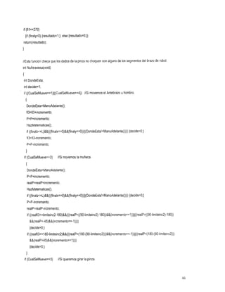 if (fil==270)
    {if (finalyc0) {resultado=l;} else {resultado=O;}}
return(resultad0);
1

//Estafunción checa que los dedos de la pinza no choquen con alguno de los segmentos del brazo de robot
int NoAtraviesa(void)
I
int DondeEsta;
int decide=l;
if ((CualSeMueve==l)~~(CualSeMueve==4))movemos el Antebrazo u hombro.
                                    //Si
    {
        DondeEsta=ManoAdelante();
     fi3=fi3+incremento;
        P=P+incremento;
        HazMatematicas();
                                                                         {decide=O;}
        if ((finalzc=L)&&(((finalx==O)&&(finaly==O))~~(DondeEsta!=ManoAdelante())))
        fi3=fi3-incremento;
        P=P-incremento;
    1
    if (CualSeMueve==2) //Si movemoslamuñeca.
    I
        DondeEsta=ManoAdelante();
        P=P+incrernento;
        realP=realP+incremento;
        HazMatematicas();
                                                                           {decide=O;}
        if ((finalzc=L)&&(((finalx==O)&&(finaly==O))~~(DondeEsta!=ManoAdelante())))
        P=P-incremento;
        realP=realP-incremento;
        if ((realfi3~=limiteinc2-180)&&(((realPc((90-Iimiteinc2)-180))&&(incremento==1))~~((realP~((90-limiteinc2)-180))
          &&(reaIP~-45)&&(incremento==-l))))
          {decide=O;}
        if ((realfi3~=l80-limiteinc2)&&(((realP~(180-(90-limiteinc2)))&&(incremento==-l))((((realP~(l80-(90-limiteinc2)))
          &&(realP>45)&&(incremento==l))))
          {decide=O;}
     1
    if (CualSeMueve==3) //Si queremosgirarlapinza.




                                                                                                                            46
 
