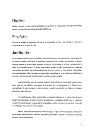 Objetivo
Diseñar yconstruir un brazo mecánicocontrolado por unprograma de computadora que manipule los motores
de paso correspondientes a cadagrado de libertad del brazo.




Propósito
Conocer las ventajas y desventajas del usodela        computadorapersonaly      los motores depasosen        la
implementación de un brazo de robot.




Con el nacimiento de la Revolución Industrial,muchas fábricastuvieron gran aceptación por la automatización
de procesos repetitivos en la linea de ensamblaje. La automatización consiste, principalmente, en diseñar
sistemas capaces de ejecutar tareas repetitivas hechas por los hombres y de controlar operaciones sin la
ayuda de un operador humano. El término automatización también se utiliza para describir a los sistemas
programables que pueden operar independientemente del control humano. La mayoría de las industrias han
sido automatizadas o utilizan tecnologia para automatizar algunas labores; en la industria de la telefonia, la
marcación, la transmisión y la facturación están completamente automatizadas.


         La aparición de los robots es consecuencia directa del desafio que ha representado para el hombre
hacer cadavezmás       eficientes los procesosdeproducción.     Asi, lasaplicaciones dela     Robóticaen la
automatización deesos     procesos se han convertido en parte
                                                            imprescindible fábricas
                                                                         de                      de
                                                                                                  aparatos
electrónicos, automóviles, etc.


        Hay estadísticas que indican claramente las ventajas de la utilización de un robot en lugar de mano
de obra humana enciertas tareas (sin mencionar las implicaciones sociales de la Robótica, que no trataremos
en este Proyecto). Entre esas ventajas están la velocidad y la precisión con que operan los robots, incluyendo
el hecho de que "no se cansan" y "noprotestan".


        Además, existen aplicaciones donde la Robótica juega papel fundamental, es decir, sin ésta sería
                                                           un
prácticamente imposible llevar a cabo tales aplicaciones, por ejemplo, el manejo de sustancias radioactivas
mediante brazos manipuladores.



                                                                                                             2
 