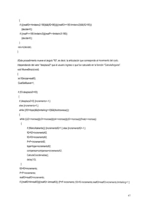 {
        if (((realfi3~=limiteinc2-180)&&(fi2~90))~~((realfi3~=180-limiteinc2)&&(fi2~90)))
          {decide=O;}
        if ((realP~=180-limiteinc3)~~(realP~=limiteinc3-180))
          {decide=O;}
    I
return(decide);



//Este procedimiento mueve el ángulo "fi3", es decir, la articulación que corresponde al movimiento del codo,
//dependiendo del valor "desplaza3" que el usuario ingreso que fue calculado en la función "CalculaAngulos"
                                                         o
void MueveBrazo(void)
I
int fi3inicial=realfi3;
CualSeMueve=l ;


if (fi3-desplaza3!=fi3)
    {
    if (desplaza3<0) {incremento=-I;}
    else {incremento=l;}
    while ((fi3!=tope)&&(limiteAng==O)&&(NoAtraviesa()))
    I
        while ((~2~=n0r0~a)~~(z3~=norosa)~~(z4~=norosa)~~(z5~=norosa)~J(finalz~=norosa))
         I
                if (ManoAdelanteO) {incrementofi2=1;} else {incrementofi2=-1;}
                fi2=fi2+incrementofi2;
                fi3=fi3+incrementofi2;
                P=P+incrementofi2;
                tope=tope+incrementofi2;
                compensa=compensa+incrementofi2;
                CalculaCoordenadas();
                delay(1O);
         1
        fi3=fi3+incremento;
        P=P+incremento;
        realfi3=realfi3+incremento;
        if ((realfi3>limrealfi3)~~(realfi3~-limrealfi3))
                                                     {P=P-incremento;;fi3=fi3-incremento;realfi3=realfi3-incremento;limiteAng=l;}




                                                                                                                               41
 