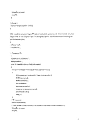 CalculaCoordenadas();
        delay( 1O);
    1
    1
limiteAng=O;
desplaza3=desplaza3-(realfi3-fi3inicial);
1
J




//Este procedimiento mueve el ángulo "P", es decir, la articulación que corresponde al movimiento de la muñeca,
//dependiendo del valor "desplaza4" que el usuario ingreso que fue calculado en la función "CalculaAngulos".
                                                         o
void MueveMuneca(v0id)
I
int Pinicial=realP;
CualSeMueve=2;


if (P-desplaza4!=P)
    I
    if (desplaza4<0) {incremento=-I;}
    else {incremento=l;}
    while ((P!=tope)&&(limiteAng==O)&&(NoAtraviesa()))
    I
        while ((~3~=norosa)~~(z4~=norosa)~~(z5~=norosa)~~(finalz~=norosa))
         {
                 if (ManoAdelanteO) {incrementofi2=1;} else {incrementofi2=-1;}
                 fi2=fi2+incrementofi2;
                 fi3=fi3+incrementofi2;
                 P=P+incrementofi2;
                 tope=tope+incrementofi2;
                 compensa=compensa+incrementofi2;
                 CalculaCoordenadas();
                 delay(1O);
         1
        P=P+incremento;
        realP=realP+incremento;
        if ((realP~limrealP)~I(realP~-limrealP))
                                           {P=P-incremento;realP=realP-incremento;limiteAng=l;}
        CalculaCoordenadas();
        delay( 1O);



                                                                                                                  48
 
