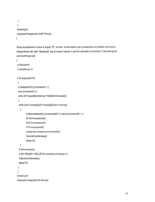 //Este procedimiento mueveel ángulo " R , es decir, la articulación que corresponde a rotación dela pinza,
                                                                                    la
//dependiendo del valor "desplaza5" que el usuario ingreso que fue calculado enla función "CalculaAngulos"
                                                         o
void GiraPinza(void)
{
int Rinicial=R;
    CualSeMueve=3;


    if (R-desplaza5!=R)
    {
     if (desplaza5<0) {incremento=-I;}
     else {incremento=l;}
     while ((R!=tope)&&(limiteAng==O)&&(NoAtraviesa()))
     i
     while ((z4~=norosa)~~(z5~=norosa)~~(finalz~=norosa))
         {
               if (ManoAdelanteO) {incrementofi2=1;} else {incrementofi2=-1;)
               fi2=fi2+incrementofi2;
               fi3=fi3+incrementofi2;
               P=P+incrementofi2;
               compensa=compensa+incrementofi2;
               CalculaCoordenadas();
               delay( O);
                      1
         1
         R=R+incremento;
        if ((Rzl80)II(R<-180)){R=R-incremento;limiteAng=l;}
        CalculaCoordenadas();
     delay( O);
            1
     I
    1
    limiteAng=O;
desplaza5=desplaza5-(R-Rinicial);




                                                                                                             49
 