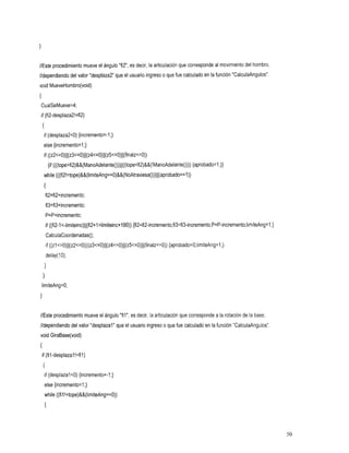 //Este procedimiento mueveel ángulo "fi2", es decir, la articulación que corresponde al movimiento del hombro,
//dependiendo del valor"desplaza2 que el usuario ingreso o que fue calculado enla función "CalculaAngulos".
void MueveHombro(void)
I
CualSeMueve=4;
if (fi2-desplaza2!=fi2)
    {
     if (desplaza2<0) {incremento=-I;}
     else {incremento=l;}
     if ((z2~=O)~~(z3~=O)~~(z4~=O)~~(z5~=O)~~(finalz~=O))
          {if (((tope>fi2)&&(ManoAdelante()))ll((tope<fi2)&&(!ManoAdelante()))){aprobado=l;}}
     while (((fi2!=tope)&&(limiteAng==O)&&(NoAtraviesa()))~~(aprobado==l))
     I
        fi2=fi2+incremento;
        fi3=fi3+incremento;
        P=P+incremento;
        if ((fi2-1
                 ~-limiteinc)(((fi2+1zlimiteinc+l80))
                                                   {fi2=fi2-incremento;fi3=fi3-incremento;P=P-incremento;limiteAng=l;)
         CalculaCoordenadas();
         if ( ( z l ~ = O ) ~ ~ ( z 2 ~ = O ) ~ ~ ( z 3 ~ = O ) ~ ~ ( z 4 ~ = O ) ~ ~ ( z 5{aprobado=O;lirniteAng=l;}
                                                                                           ~=O)~~(finalz~=O))
         delay(1O);
     }
    1
    limiteAng=O;
1

//Este procedimiento mueve el ángulo"fil", es decir, la articulación que corresponde a la rotación de la base,
//dependiendo del valor"desplazal" que el usuario ingresoo que fue calculado enla función "CalculaAngulos".
void GiraBase(void)
I
    if (fil-desplazal!=fil)
    {
     if (desplazal<O) {incremento=-I;}
     else {incremento=l;}
     while ((fil!=tope)&&(limiteAng==O))
     {



                                                                                                                         50
 
