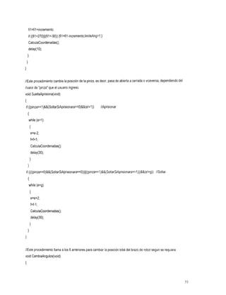 fil=fil+incremento;
     if ((fi1>270)11(fil<-90)) {fil=fil-incremento;limiteAng=l;}
     CalculaCoordenadas();
     delay(1O);
  1
 1
1

                                         la
//Este procedimiento cambia la posición de pinza, es decir, pasa de abierta a cerrada viceversa, dependiendo del
                                                                                    o
//valor de "pinza" que el usuario ingreso.
void SueltaAprisiona(void)
{
if ((pinza==l)&&(SoltarSiAprisionara==O)&&(e!=l)) //Aprisionar.
     I
     while (e>l)
         I
         e=e-2;
         f=f+ 1;
         CalculaCoordenadas();
         delay(30);
      1
     1
    if ((((pinza==O)&&(SoltarSiAprisionara==O))~~((pinza==l)&&(SoltarSiAprisionara==l)))&&(e!=g))
                                                                                             //Soltar
     I
     while (ecg)
         I
         e=e+2;
         f=f-I ;
         CalculaCoordenadas();
         delay(30);
      1
     1
1

//Este procedimiento llama alos 6 anteriores para cambiar la posición total del brazo de robot según se requiera
void CambiaAngulos(void)
{




                                                                                                                   51
 