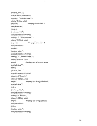 {strcat(cad_salida,"-");}
strcat(cad-salida,Convierte(temp));
outtextxy(O,O,"Coordenada en eje X:");
outtextxy(l60,0,cad~salida);
temp=finaly; en
    //Despliega
        coordenada                            Y.
strset(cad_salida,'0');
if (finaly<O)
{strcat(cad-salida,"-");}
strcat(cad-salida,Convierte(temp)):
outtextxy(0,20,"Coordenada en eje Y:");
outtextxy(l60,20,cad-salida);
temp=finalz; en
    //Despliega
        coordenada                            Z.
strset(cad-salida,'O');
if (finalz<O)
{strcat(cad_salida,"-");}
strcat(cad-salida,Convierte(temp));
outtextxy(0,40,"Coordenada en eje Z:");
outtextxy( 160,40,cad-salida);
temp=fil;                   //Despliegade
                                    valor
                                     ángulo
                                     base.
                                     del
                                       la
strset(cad-salida,'O');
if (filC0)
{strcat(cad-salida,"-");}
strcat(cad-salida,Convierte(temp));
outtextxy(0,60,"Ángulo fil:");
outtextxy(l40,6O,cad_salida);
temp=fi2; ángulo
    //Despliega
           valor
            del
             del                              hombro
strset(cad-salida,'O);
if (fi2<0)
{strcat(cad-salida,"-");}
strcat(cad-salida,Convierte(temp));
outtextxy(0,80,"Ángulo fi2:");
outtextxy(l40,80,cad-~alida);
temp=fi3; ángulo
    //Despliega
           valor
            codo.
            del
             del
strset(cad-salida,'O');
if (fi3<0)
{strcat(cad-salida,"-");}
strcat(cad-salida,Convierte(temp));




                                                       54
 