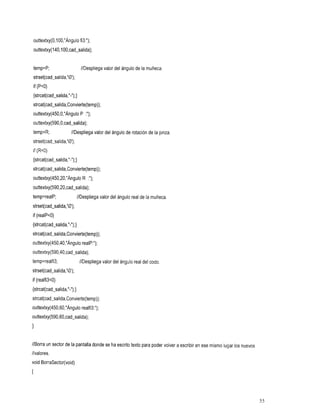 outtextxy(0,100,"Ángulo fi3:");
    outtextxy(140,100,cad~salida);


    temp=P; valor
        //Despliegade
                 ángulo
                 muñeca.
                 del
                   la
    strset(cad-salida,'O');
    if (P<O)
    {strcat(cad-salida,"-");}
    strcat(cad-salida,Convierte(temp));
    outtextxy(450,0,"Ángu10P    :'I);

outtextxy(590,0,cad-salida);
    temp=R;
         //Despliega del de
                   valorángulorotaciónla
                                     de
                                      pinza.
    strset(cad-salida,'O');
    if (R<O)
{strcat(cad-salida,"-");}
strcat(cad-salida,Convierte(temp));
outtextxy(450,20,"Ángulo R :");
outtextxy(590,20,cad-salida);
temp=realP;
         //Despliega del real
                   valorángulo de
                                la
                                muñeca.
strset(cad-salida,'O');
if (realPc0)
{strcat(cad-salida,"-");}
strcat(cad-salida,Convierte(temp));
outtextxy(450,40,"Ángu10realp:");
outtextxy(590,40,cad-salida);
temp=realfi3;
          //Despliega del real
                   valor
                       ángulocodo.
                            del
strset(cad-salida,'O');
if (realfi3~0)
{strcat(cad-salida,"-");}
strcat(cad-salida,Convierte(temp));
outtextxy(450,60,"Ángulo realfi3:");
outtextxy(590,60,cad-salida);
1

//Borra un sector dela pantalla donde se ha escrito texto para poder volver a escribir en ese mismo lugarnuevos
                                                                                                      los
//valores.
void BorraSector(void)
I



                                                                                                                  55
 