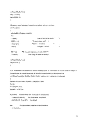 setf1llstyle(SOLID-FILL,5);
     bar(0,0,190,110);
      bar(445,0,680,70);
     1

     //Genera una pausa hasta que usuario oprima cualquier tecla para continuar.
                                el
     void Pausa(void)
     {
         outtextxy(250,O,”Presiona una tecla”);
         int c;
         c = getch();                        tecladocarácter I* Lee
                                                   del un                                     *I
    ESC
      if(          == c ){                          I* El usuario
                                                             desea
                                                              salir?               *I
             closegraph();       texto modo        a I* Cambia                           */
1            exit( );                                     a I* Regresa MSDOS                  *I
         1
         if( o == c ){            I* Si elusuarionopresionounatecla      ASCII ? */
             c getch();                      /* Lee rastreo
                                                 código del
                                                     de teclado                     *I
         I
         setfillstyle(S0LID-FILL,O);
         bar(250,0,393,8);
     1

     //Este procedimiento calculalos nuevos cambios en los ángulos de las extremidades del brazo de robot, una vez que el
     //usuario ingresó las nuevas coordenadas del punto final hacia donde el brazo debe desplazarse.
     void CalculaAngulos(float x3ext,floaty3extjnt z3extjnt angulomano,int angulopinza,int modopinza)
     I
     double filaux,filaux2,Paux,anguloxyz,C,A,angB,potc,c,Arad;
     float div;
     int x2ext,y2ext,z2ext;
     double fin1 ,fin2,fin3,fin4;


     if (x3ext==0)           //Si este valor es cero el cálculo de fil se indetermina
         { if(y3exPO){filaux=SO;}//poresoseledanestosvalores
             else if (y3extcO) {filaux=270;}     //pordefault.
         I
     else
      //En puede normalmente.
       caso
         contrariocalcularse
         { div=y3extlx3ext;




                                                                                                                     56
 