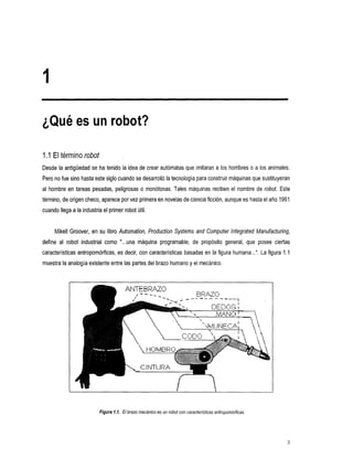 1

¿Qué es un robot?

1.I El término robot
Desde la antigüedad se ha tenido la idea de crear autómatas que imitaran a los hombres o a                 los animales.
Pero no fue sino hasta este siglo cuando se desarrolló la tecnología paraconstruir máquinas que sustituyeran
al hombre en tareas    pesadas, peligrosas o monótonas. Tales máquinasrecibenelnombrederobot.                      Este
término, de origen checo, aparece por vez primera en novelas de ciencia ficción,aunque es hasta el año 1961
cuando llega a la industria el primer robotutil.


     Mikell Groover, en su libro Automation, Production Systems and Computer lntegrated Manufacturing,
define al robot
              industrial     como "...una máquina programable,
                                                             de                 propósito general, que posee ciertas
características antropomórficas, es decir, con características basadas en la figura humana...". Lafigura 1 . 1
muestra la analogíaexistente entre las partes del brazo humano y el mecánico.



                                             TEBRATO
                                                            -"       -   _""   BRAZO      ""




                                      K




                           Figura 1.1. El brazo mecánico es un robofcon características anfropomótficas.




                                                                                                                      3
 