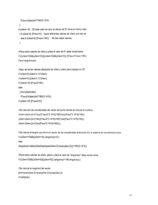 filaux=(atan(div)*l80)/3.1416;

 1
if (y3ext==0) //Si este valor es cero el cálculo de fil toma el mismo valor
 { if (x3ext>0) {filaux=O;} //para diferentes valores de x3ext, por se
                                                                 eso
     else if (x3extcO){filaux=180;}//ledanestosvalores.
 1

//Para estos valores de x3ext y y3ext el valor de fil debe recalcularse.
                                            {filaux=filaux+l80;}
if (((x3ext~0)&&(y3ext~0))~~((x3ext~O)&&(y3ext~O)))
Paux=anguIomano;


//Aquí se toman valores absolutos de x3ext y y3ext para trabajar en
                                                                  2D.
if (x3extcO) {x3ext=(-l)*x3ext;}
if (y3extcO) {y3ext=(-l)*y3ext;}
if (x3ext==0){filaux2=90;}
else
 { div=y3extlx3ext;
     fi1aux2=(atan(div)*l80)/3.1416;}
if (y3ext==0){fil
                aux2=0;}


//Secalculan las coordenadas del vector del punto donde se articula la muñeca.
x2ext=x3ext-((d+i)*cos((tilaux2*3.1416)/180)*cos((Paux*3.1416)/180));
y2ext=y3ext-((d+i)*sin((filaux2*3.1416)/180)*cos((Paux*3.1416)/180));
z2ext=z3ext-((d+i)*sin((Paux*3.1416)/180))-L;


//Se calcula el ángulo que forma el vector de las coordenadas anteriores con el sistema de coordenadas base.
if ((~2ext==O)&&(y2ext==O)){anguloxyz=O;}
else
{anguloxyz=(atan(z2extl(sqrt(pow(x2ext,2)tpow(y2ext,2))))*180)/3.1416;}


//Para estos valores de x2ext, y2ext y z3ext el valor de "anguloxyz"debe recalcularse
if ((z2ext~0)&&((x2ext~O)~~(y2ext~O)))
                                 {anguloxyz=180-anguloxyz;}


//Se calcula la magnitud del vector.
potc=pow(x2ext,2)+pow(y2ext,2)+pow(z2ext,2);
c=sqrt(potc);




                                                                                                               57
 