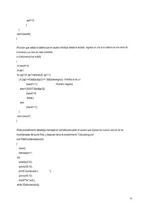 ap2=1O;
                 1
     1
return(result2);
1

//Función que valida la cadena que el usuario introdujo desde el teclado, regresa un uno la cadena es una serie de
                                                                                       si
//números y un cero en caso contrario.
int EsNumero(char buf[4])
{
int resultl=O;
int apl;
for (apl =O; apl cstrlen(buf); apl++)
     { if ((apl==O)&&(buf[apl]=='-')&&(tolerasigno))//Verifica si es un
                 {resultl = I ;}            //numero
                                             negativo.
         else if (!DIGITO(buf[apl]))
                 {resultl =O;
                 break;}
         else
                 {resultl=l;}
     1
    return(result1);
1

//Este procedimiento despliega mensajes en pantalla para pedir al usuario que ingrese nuevos valores de las
                                                                                   los
//coordenadas del punto final, y después llama al procedimiento "CalculaAngulos".
void PideCoordenadas(void)
I
     clrscr();
     tolerasigno=l;
do{
 strset(buf,'O');
     gotoxy(30,10);
     printf("coordenada x :
     gotoxy(45,10);
     scanf("%s",buf);}
while (!EsNumero(buf));



                                                                                                                     59
 